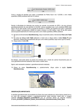 Capítulo 4 – Editando dados espaciais
Dados espaciais disponibilizados pelo sistema GEOBASES – ES_________________________________________________________________ . 70
1,64
m/pol0254,0EscalarDenominadopol
60
1
RMS
⋅⋅
=
Como a escala da aerofoto que cobre a localidade de Pedra Azul é de 1:25.000, o erro médio
quadrático (RMS) aceitável será de 6.5 metros:
metros5,6
1,64
m/pol0254,025000pol
60
1
RMS =
⋅⋅
=
Devido à dificuldade de obtenção dos pontos de controle, da precisão do GPS, e de seu primeiro
georeferenciamento de uma aerofoto no ArcGIS, vamos considerar que o erro aceitável (RMS total)
seja a 1/6 do valor escala. Como a escala da aerofoto é 1:25000, isto significa que cada 1 centímetro
sobre a imagem corresponde a 25000 cm sobre o terreno, ou 250 metros. Logo 1/6 de 250 metros
será de aproximadamente 42 metros que será o erro médio quadrático (RMS) aceitável.
13. Na barra de ferramentas Georeferencing, clique novamente sobre a ferramenta View Link Table
.
14. Na caixa de diálogo Link Table selecione o maior erro e clique sobre o botão Delete para
eliminá-lo. Repita este procedimento até que o erro médio quadrático seja menor que 42 metros.
15. Clique sobre o botão OK.
Se desejar, você pode salvar os pontos de controle com o intuito de usá-los futuramente para um
novo georeferenciamento bastando clicar sobre o botão Save.
Agora, será necessário atualizar o georeferenciamento realizado.
16. Clique no menu Georeferencing e, posteriormente, clique sobre a opção Update
Georeferencing.
OBSERVAÇÃO IMPORTANTE
A aerofoto georeferenciada da localidade de Pedra Azul será utilizada em vários tópicos deste livro e,
se você não conseguiu realizar o georeferenciamento desta aerofoto, basta abrir a imagem
matricial Aerofoto_PedraAzul_Junho2003.tif que se encontra dentro do seguinte diretório:
C:Livro_ArcGIS9.3_ESBanco_Dados_AraceAerofoto_Georeferenciada_Pedra_Azul.
14
15
16
 