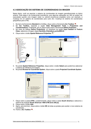 Capítulo 4 – Editando dados espaciais
Dados espaciais disponibilizados pelo sistema GEOBASES – ES_________________________________________________________________ . 71
4.3 ASSOCIAÇÃO DO SISTEMA DE COORDENADAS DA IMAGEM
Neste tópico, você vai associar o sistema de coordenadas da imagem georeferenciada no tópico
anterior. Esta etapa é de fundamental importância, pois algumas operações em SIG só podem ser
executadas quando uma imagem raster ou vetorial encontra-se projetada como, por exemplo, a
mudança de um sistema de coordenadas para outro (Ex: mudança do sistema de coordenadas
geográficas para UTM).
1. Na barra de ferramenta Standard do ArcMap, clique sobre a ferramenta Arc Toolbox .
2. No Arc Toolbox, expanda a opção Data Management Tools e Projections and
Transformations. Finalmente, dê um clique duplo sobre a ferramenta Define Projection.
3. Na caixa de diálogo Define Projections, no dropdown da opção Input Dataset or Feature
Class, selecione a imagem digital Aerofoto_PedraAzul_junho2003.tif.
4. Clique sobre o botão Spatial Reference Properties .
5. Na janela Spatial Reference Properties, clique sobre o botão Select para podermos selecionar
o sistema de referência da imagem.
6. Na janela Browse for Coordinate System, clique sobre a pasta Projected Coordinate System.
7. Clique sobre a pasta UTM e, posteriormente, clique sobre a pasta South America e selecione o
sistema de projeção South American 1969 UTM Zone 24S.prj.
8. Clique sobre o botão Add.
9. Agora, para terminar, clique sobre o botão OK de todas as janelas para aceitar o novo sistema de
coordenada.
10. Feche o Arc Toolbox .
5
3
4
2
6
 