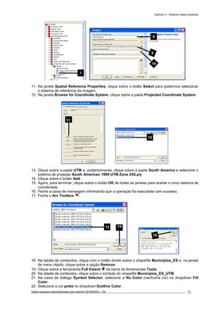 Capítulo 4 – Editando dados espaciais
Dados espaciais disponibilizados pelo sistema GEOBASES – ES_________________________________________________________________ . 73
11. Na janela Spatial Reference Properties, clique sobre o botão Select para podermos selecionar
o sistema de referência da imagem.
12. Na janela Browse for Coordinate System, clique sobre a pasta Projected Coordinate System.
13. Clique sobre a pasta UTM e, posteriormente, clique sobre a pasta South America e selecione o
sistema de projeção South American 1969 UTM Zone 24S.prj.
14. Clique sobre o botão Add.
15. Agora, para terminar, clique sobre o botão OK de todas as janelas para aceitar o novo sistema de
coordenada.
16. Feche a caixa de mensagem informando que a operação foi executada com sucesso.
17. Feche o Arc Toolbox .
18. Na tabela de conteúdos, clique com o botão direito sobre o shapefile Municipios_ES e, na janela
de menu rápido, clique sobre a opção Remove.
19. Clique sobre a ferramenta Full Extent da barra de ferramentas Tools.
20. Na tabela de conteúdos, clique sobre o símbolo do shapefile Municipios_ES_UTM.
21. Na caixa de diálogo Symbol Selector, selecione a No Color (nenhuma cor) no dropdown Fill
Color.
22. Selecione a cor preta no dropdown Outiline Color.
16
13 14
11
12
8
9
10
7
 