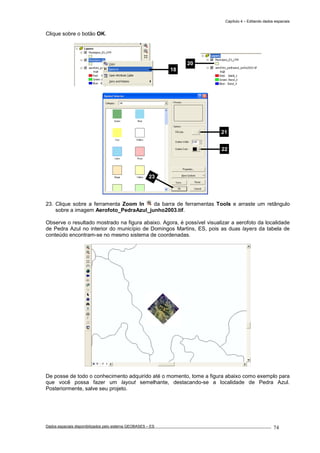 Capítulo 4 – Editando dados espaciais
Dados espaciais disponibilizados pelo sistema GEOBASES – ES_________________________________________________________________ . 74
Clique sobre o botão OK.
23. Clique sobre a ferramenta Zoom In da barra de ferramentas Tools e arraste um retângulo
sobre a imagem Aerofoto_PedraAzul_junho2003.tif.
Observe o resultado mostrado na figura abaixo. Agora, é possível visualizar a aerofoto da localidade
de Pedra Azul no interior do município de Domingos Martins, ES, pois as duas layers da tabela de
conteúdo encontram-se no mesmo sistema de coordenadas.
De posse de todo o conhecimento adquirido até o momento, tome a figura abaixo como exemplo para
que você possa fazer um layout semelhante, destacando-se a localidade de Pedra Azul.
Posteriormente, salve seu projeto.
18
21
22
23
20
 