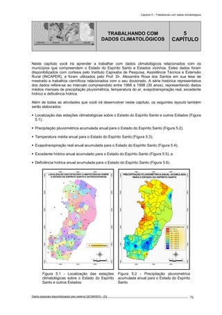 Capítulo 5 – Trabalhando com dados climatológicos
Dados espaciais disponibilizados pelo sistema GEOBASES – ES_________________________________________________________________ . 76
PONTOS LINHAS TIN GRADE
TRABALHANDO COM
DADOS CLIMATOLÓGICOS
5
CAPÍTULO
Neste capítulo você irá aprender a trabalhar com dados climatológicos relacionados com os
municípios que compreendem o Estado do Espírito Santo e Estados vizinhos. Estes dados foram
disponibilizados com cortesia pelo Instituto Capixaba de Pesquisa, Assistência Técnica e Extensão
Rural (INCAPER), e foram utilizados pelo Prof. Dr. Alexandre Rosa dos Santos em sua tese de
mestrado e trabalhos científicos relacionados com o seu doutorado. A série histórica representativa
dos dados refere-se ao intervalo compreendido entre 1968 a 1998 (30 anos), representando dados
médios mensais de precipitação pluviométrica, temperatura do ar, evapotranspiração real, excedente
hídrico e deficiência hídrica.
Além de todas as atividades que você irá desenvolver neste capítulo, os seguintes layouts também
serão elaborados:
Localização das estações climatológicas sobre o Estado do Espírito Santo e outros Estados (Figura
5.1);
Precipitação pluviométrica acumulada anual para o Estado do Espírito Santo (Figura 5.2);
Temperatura média anual para o Estado do Espírito Santo (Figura 5.3);
Evapotranspiração real anual acumulada para o Estado do Espírito Santo (Figura 5.4);
Excedente hídrico anual acumulado para o Estado do Espírito Santo (Figura 5.5); e
Deficiência hídrica anual acumulada para o Estado do Espírito Santo (Figura 5.6).
260000
260000
340000
340000
420000
420000
7640000
7640000
7720000
7720000
7800000
7800000
7880000
7880000
7960000
7960000
8040000
8040000
Estações climatológicas
30 0 3015
km
LOCALIZAÇÃO DAS ESTAÇÕES CLIMATOLÓGICAS SOBRE
O ESTADO DO ESPÍRITO SANTO E OUTROS ESTADOS
260000
260000
340000
340000
420000
420000
7640000
7640000
7720000
7720000
7800000
7800000
7880000
7880000
7960000
7960000
8040000
8040000
Precipitação Pluviomética Anual
800 - 900 mm
900 - 1.000 mm
1.000 - 1.100 mm
1.100 - 1.200 mm
1.200 - 1.300 mm
1.300 - 1.400 mm
1.400 - 1.500 mm
1.500 - 1.600 mm
1.600 - 1.700 mm
1.700 - 1.800 mm
30 0 3015
km
PRECIPITAÇÃO PLUVIOMÉTRICA ANUAL ACUMULADA
PARA O ESTADO DO ESPÍRITO SANTO
Figura 5.1 - Localização das estações
climatológicas sobre o Estado do Espírito
Santo e outros Estados.
Figura 5.2 - Precipitação pluviométrica
acumulada anual para o Estado do Espírito
Santo.
 