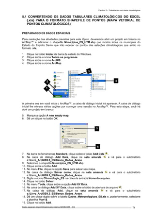Capítulo 5 – Trabalhando com dados climatológicos
Dados espaciais disponibilizados pelo sistema GEOBASES – ES_________________________________________________________________ . 78
5.1 CONVERTENDO OS DADOS TABULARES CLIMATOLÓGICOS DO EXCEL
(.xls) PARA O FORMATO SHAPEFILE DE PONTOS (MAPA VETORIAL DE
PONTOS CLIMATOLÓGICOS)
PREPARANDO OS DADOS ESPACIAIS
Para resolução das atividades previstas para este tópico, deveremos abrir um projeto em branco no
ArcMap™ e adicionar o shapefile Municipios_ES_UTM.shp que mostra todos os municípios do
Estado do Espírito Santo que irão receber os pontos das estações climatológicas que estão no
formato .xls.
1. Clique no botão Iniciar da barra de estado do Windows.
2. Clique sobre o nome Todos os programas.
3. Clique sobre o nome ArcGIS.
4. Clique sobre o nome ArcMap.
A primeira vez em você inicia o ArcMap™, a caixa de diálogo inicial irá aparecer. A caixa de diálogo
inicial lhe oferece várias opções por começar uma sessão no ArcMap™. Para esta etapa, você irá
abrir um projeto em branco.
5. Marque a opção A new empty map.
6. Dê um clique no botão OK.
7. Na barra de ferramentas Standard, clique sobre o botão Add Data .
8. Na caixa de diálogo Add Data, clique na seta amarela e vá para o subdiretório
c:Livro_ArcGIS9.3_ESBanco_Dados_Arace.
9. Selecione o shapefile Municipios_ES_UTM.shp.
10. Clique sobre o botão Add.
11. No menu File, clique na opção Save para salvar seu mapa.
12. Na caixa de diálogo Salvar como, clique na seta amarela e vá para o subdiretório
c:Livro_ArcGIS9.3_ESBanco_Dados_Arace.
13. Digite o nome Climatologia_ES na caixa de entrada Nome do arquivo.
14. Clique no botão Salvar.
15. No menu Tools, clique sobre a opção Add XY Data.
16. Na caixa de diálogo Add XY Data, clique sobre o botão de abertura de arquivo .
17. Na caixa de diálogo Add, clique na seta amarela e vá para o subdiretório
c:Livro_ArcGIS9.3_ESBanco_Dados_Arace.
18. Dê um clique duplo sobre a tabela Dados_Meteorologicos_ES.xls e, posteriormente, selecione
a planilha Plan1$.
19. Clique no botão Add.
2 4
3
1
5
6
 