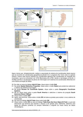 Capítulo 5 – Trabalhando com dados climatológicos
Dados espaciais disponibilizados pelo sistema GEOBASES – ES_________________________________________________________________ . 79
Agora, temos que, obrigatoriamente, realizar a associação do sistema de coordenadas deste arquivo
que se encontra em coordenadas geográficas [Latitude (Y) e Longitude (X)]. Como visto no capítulo
anterior, mesmo este arquivo estando em coordenadas diferente das coordenadas do shapefile dos
municípios, que já se encontram em UTM (Municípios_ES_UTM), devido a tecnologia on-the-fly, o
ArcMap permite a visualização de planos de informação com sistemas de coordenadas diferentes em
uma mesma armação de dados.
20. De volta na caixa de diálogo Add XY Data, clique sobre o botão Edit.
21. Na janela Spatial Reference Properties, clique sobre o botão Select para podermos selecionar
o sistema de referência da imagem.
22. Na janela Browse for Coordinate System, clique sobre a pasta Geographic Coordinate
Systems.
23. Dê um clique duplo sobre a pasta South America e selecione o sistema de projeção South
American Datum 1969.prj.
24. Clique sobre o botão Add.
25. Agora, para terminar, clique sobre o botão OK de todas as janelas para aceitar o novo sistema de
coordenada.
26. Na caixa de diálogo Add XY Data clique sobe botão OK.
27. Clique sobre o botão OK da caixa de diálogo Table Does Not Have Object-ID Field, a qual está
informando que teremos que exportar o arquivo a ser gerado para, realmente, obtermos uma
tabela de atributos contendo os campos referentes e originais de nosso banco de dados
climatológicos.
17
18
19
9
10
8
15
13
14
12
16
 