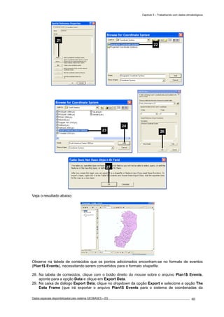 Capítulo 5 – Trabalhando com dados climatológicos
Dados espaciais disponibilizados pelo sistema GEOBASES – ES_________________________________________________________________ . 80
Veja o resultado abaixo:
Observe na tabela de conteúdos que os pontos adicionados encontram-se no formato de eventos
(Plan1$ Events), necessitando serem convertidos para o formato shapefile.
28. Na tabela de conteúdos, clique com o botão direito do mouse sobre o arquivo Plan1$ Events,
aponte para a opção Data e clique em Export Data.
29. Na caixa de diálogo Export Data, clique no dropdown da opção Export e selecione a opção The
Data Frame (que irá exportar o arquivo Plan1$ Events para o sistema de coordenadas da
21
2623
24
27
22
 
