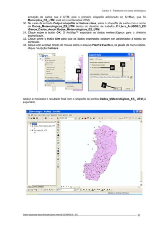 Capítulo 5 – Trabalhando com dados climatológicos
Dados espaciais disponibilizados pelo sistema GEOBASES – ES_________________________________________________________________ . 81
armação de dados que é UTM, pois o primeiro shapefile adicionado no ArcMap, que foi
Municípios_ES_UTM, está em coordenadas UTM).
30. Na caixa de entrada Output shapefile or feature class, salve o shapefile de saída com o nome
de Dados_Meteorologicos_ES_UTM dentro do diretório de trabalho C:Livro_ArcGIS9.3_ES
Banco_Dados_Arace Dados_Meteorologicos_ES_UTM.
31. Clique sobre o botão OK. O ArcMap™ exportará os dados meteorológicos para o diretório
especificado.
32. Clique sobre o botão Sim para que os dados exportados possam ser adicionados à tabela de
conteúdo.
33. Clique com o botão direito do mouse sobre o arquivo Plan1$ Events e, na janela de menu rápido,
clique na opção Remove.
Abaixo é mostrado o resultado final com o shapefile de pontos Dados_Meteorologicos_ES_ UTM já
exportado.
28
29
30
31
 