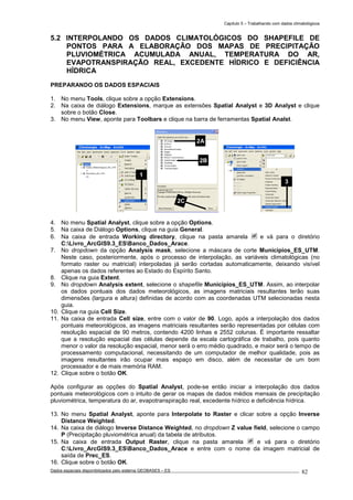 Capítulo 5 – Trabalhando com dados climatológicos
Dados espaciais disponibilizados pelo sistema GEOBASES – ES_________________________________________________________________ . 82
5.2 INTERPOLANDO OS DADOS CLIMATOLÓGICOS DO SHAPEFILE DE
PONTOS PARA A ELABORAÇÃO DOS MAPAS DE PRECIPITAÇÃO
PLUVIOMÉTRICA ACUMULADA ANUAL, TEMPERATURA DO AR,
EVAPOTRANSPIRAÇÃO REAL, EXCEDENTE HÍDRICO E DEFICIÊNCIA
HÍDRICA
PREPARANDO OS DADOS ESPACIAIS
1. No menu Tools, clique sobre a opção Extensions.
2. Na caixa de diálogo Extensions, marque as extensões Spatial Analyst e 3D Analyst e clique
sobre o botão Close.
3. No menu View, aponte para Toolbars e clique na barra de ferramentas Spatial Analst.
4. No menu Spatial Analyst, clique sobre a opção Options.
5. Na caixa de Diálogo Options, clique na guia General.
6. Na caixa de entrada Working directory, clique na pasta amarela e vá para o diretório
C:Livro_ArcGIS9.3_ESBanco_Dados_Arace.
7. No dropdown da opção Analysis mask, selecione a máscara de corte Municipios_ES_UTM.
Neste caso, posteriormente, após o processo de interpolação, as variáveis climatológicas (no
formato raster ou matricial) interpoladas já serão cortadas automaticamente, deixando visível
apenas os dados referentes ao Estado do Espírito Santo.
8. Clique na guia Extent.
9. No dropdown Analysis extent, selecione o shapefile Municipios_ES_UTM. Assim, ao interpolar
os dados pontuais dos dados meteorológicos, as imagens matriciais resultantes terão suas
dimensões (largura e altura) definidas de acordo com as coordenadas UTM selecionadas nesta
guia.
10. Clique na guia Cell Size.
11. Na caixa de entrada Cell size, entre com o valor de 90. Logo, após a interpolação dos dados
pontuais meteorológicos, as imagens matriciais resultantes serão representadas por células com
resolução espacial de 90 metros, contendo 4200 linhas e 2552 colunas. É importante ressaltar
que a resolução espacial das células depende da escala cartográfica de trabalho, pois quanto
menor o valor da resolução espacial, menor será o erro médio quadrado, e maior será o tempo de
processamento computacional, necessitando de um computador de melhor qualidade, pois as
imagens resultantes irão ocupar mais espaço em disco, além de necessitar de um bom
processador e de mais memória RAM.
12. Clique sobre o botão OK.
Após configurar as opções do Spatial Analyst, pode-se então iniciar a interpolação dos dados
pontuais meteorológicos com o intuito de gerar os mapas de dados médios mensais de precipitação
pluviométrica, temperatura do ar, evapotranspiração real, excedente hídrico e deficiência hídrica.
13. No menu Spatial Analyst, aponte para Interpolate to Raster e clicar sobre a opção Inverse
Distance Weighted.
14. Na caixa de diálogo Inverse Distance Weighted, no dropdown Z value field, selecione o campo
P (Precipitação pluviométrica anual) da tabela de atributos.
15. Na caixa de entrada Output Raster, clique na pasta amarela e vá para o diretório
C:Livro_ArcGIS9.3_ESBanco_Dados_Arace e entre com o nome da imagem matricial de
saída de Prec_ES.
16. Clique sobre o botão OK.
3
1
2A
2B
2C
 