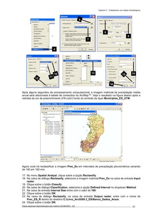 Capítulo 5 – Trabalhando com dados climatológicos
Dados espaciais disponibilizados pelo sistema GEOBASES – ES_________________________________________________________________ . 83
Após alguns segundos de processamento computacional, a imagem matricial de precipitação média
anual será adicionada à tabela de conteúdos do ArcMap™. Veja o resultado na figura abaixo após a
retirada da cor de preenchimento (Fill color) fundo do símbolo da layer Municípios_ES_UTM.
Agora você irá reclassificar a imagem Prec_Es em intervalos de precipitação pluviométrica variando
de 100 em 100 mm.
17. No menu Spatial Analyst, clique sobre a opção Reclassify.
18. Na caixa de diálogo Reclassify, selecione a imagem matricial Prec_Es na caixa de entrada Input
raster.
19. Clique sobre o botão Classify.
20. Na caixa de diálogo Classification, selecione a opção Defined Interval no dropdown Method.
21. Na caixa de entrada Interval Size entre com o valor de 100.
22. Clique sobre o botão OK.
23. Na caixa de diálogo Reclassify, na caixa de entrada Output raster, entre com o nome de
Prec_ES_R dentro do diretório C:Livro_ArcGIS9.3_ESBanco_Dados_Arace.
24. Clique sobre o botão OK.
1415
16
1310
11
12
7
6
9
8
4
 