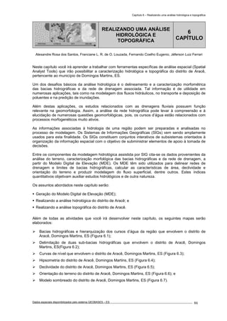 Capítulo 6 – Realizando uma análise hidrológica e topográfica
Dados espaciais disponibilizados pelo sistema GEOBASES – ES_________________________________________________________________ . 86
PONTOS LINHAS TIN GRADE
REALIZANDO UMA ANÁLISE
HIDROLÓGICA E
TOPOGRÁFICA
6
CAPÍTULO
Alexandre Rosa dos Santos, Franciane L. R. de O. Louzada, Fernando Coelho Eugenio, Jéferson Luiz Ferrari
Neste capítulo você irá aprender a trabalhar com ferramentas específicas de análise espacial (Spatial
Analyst Tools) que irão possibilitar a caracterização hidrológica e topográfica do distrito de Aracê,
pertencente ao município de Domingos Martins, ES.
Um dos desafios básicos da análise hidrológica é o delineamento e a caracterização morfométrica
das bacias hidrográficas e da rede de drenagem associada. Tal informação é de utilidade em
numerosas aplicações, tais como na modelagem dos fluxos hidráulicos, no transporte e deposição de
poluentes e na predição de inundações.
Além destas aplicações, os estudos relacionados com as drenagens fluviais possuem função
relevante na geomorfologia. Assim, a análise da rede hidrográfica pode levar à compreensão e à
elucidação de numerosas questões geomorfológicas, pois, os cursos d’água estão relacionados com
processos morfogenéticos muito ativos.
As informações associadas à hidrologia de uma região podem ser preparadas e analisadas no
processo de modelagem. Os Sistemas de Informações Geográficas (SIGs) vem sendo amplamente
usados para esta finalidade. Os SIGs constituem conjuntos interativos de subsistemas orientados à
organização da informação espacial com o objetivo de subministrar elementos de apoio à tomada de
decisões.
Entre os componentes da modelagem hidrológica assistida por SIG cita-se os dados provenientes da
análise do terreno, caracterização morfológica das bacias hidrográficas e da rede de drenagem, a
partir do Modelo Digital de Elevação (MDE). Os MDE têm sido utilizados para delinear redes de
drenagem e limites de bacias hidrográficas, calcular as características de área, declividade e
orientação do terreno e produzir modelagem do fluxo superficial, dentre outros. Estes índices
quantitativos objetivam auxiliar estudos hidrológicos e de outra natureza.
Os assuntos abordados neste capítulo serão:
Geração do Modelo Digital de Elevação (MDE);
Realizando a análise hidrológica do distrito de Aracê; e
Realizando a análise topográfica do distrito de Aracê.
Além de todas as atividades que você irá desenvolver neste capítulo, os seguintes mapas serão
elaborados:
Bacias hidrográficas e hierarquização dos cursos d’água da região que envolvem o distrito de
Aracê, Domingos Martins, ES (Figura 6.1);
Delimitação de duas sub-bacias hidrográficas que envolvem o distrito de Aracê, Domingos
Martins, ES(Figura 6.2);
Curvas de nível que envolvem o distrito de Aracê, Domingos Martins, ES (Figura 6.3);
Hipsometria do distrito de Aracê, Domingos Martins, ES (Figura 6.4);
Declividade do distrito de Aracê, Domingos Martins, ES (Figura 6.5);
Orientação do terreno do distrito de Aracê, Domingos Martins, ES (Figura 6.6); e
Modelo sombreado do distrito de Aracê, Domingos Martins, ES (Figura 6.7).
 