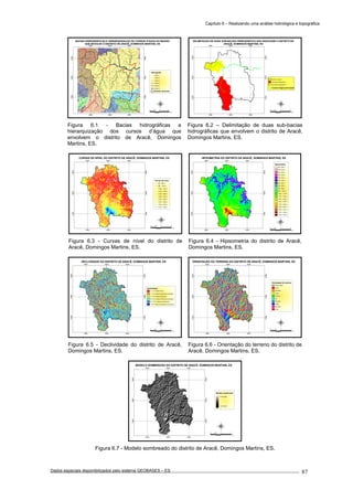Capítulo 6 – Realizando uma análise hidrológica e topográfica
Dados espaciais disponibilizados pelo sistema GEOBASES – ES_________________________________________________________________ . 87
6
5
4
3
2
1
22
1
1
1
1
2
1
1
2
1
1
1
1
1
1
1
1
3
1
1
1
1
1
1
1
1
1
1
2
2
1
2
1
1
1
1
1
1
1
1
1
1
1
2
3
1
1
2
1
2
1
1
2
1
1
1
2
1
1
1
1
1
1
1
1
1
2
1
1
1
4
1
2
4
2
1
1
1
2
1
2
1
2
4
1
1
1
1
2
2
1
1
1
1
1
1
1
2
2
1
1
1
1
1
1
1
2
1
1
1
1
2
1
1
1
2
1
2
1
1
1
1
2
1
1
1
1
1
1
2
1
1
2
5
2
1
1
2
2
2
1
1
1
1
2
2
2
1
3
1
1
1
1
4
1
1
1 1
1
2
2
1
1
1
4
1
1
2
3
1
2
11
1
1
1
1
2
1
1
1
2
2
1
2
1
2
1
1
1
1
1
2
1
1
1
3
1
1
2
2
1
1
1
1
2
3
1
1
1
1
1
1
2
1
1
1
1
1
1
1
1
1 1
1
1
1
1
1
1
2
3
1
1
1
1
1
1
1
1
1
3
1
2
1
1
1
1
1
2
1
2
1
1
1
1
2
1
1
2
1
1
1
1
1
1
1
1
2
3
1
1
1
1
1
1
1
1
1
3
3
1
1
1
1
2
2
3
1
1
1
1
2
5
1
3
3
1
2
2
1
1
2
1
1
2
1
1
1
3
1
1
2
1
1
1
1
1
1
2
1
1
1
1
1
1
2
2
2
1
1
1
1
1
1
1
2
1
2
1
1
1
1
2
1
2
1
1
1
1
1
1
1
1
1
1
1
1
1
1
2
1
1
2
1
1
1
2
1
1
2
1
3
1
2
4
2
1
1
1
1
1
1
1
1
1
2
1
1
1
1
1
1
3
1
1
1
1
1
2
1
1
1
1
1
1
1
1
1
1
2
1
1
2
1
1
1
1
1
1
1
1
1
2
1
2
1
5
2
1
1
1
2
1
1 1
1
5
1
1
1
1
1
1
1
1
1
2
1
1
2
1
1
1
2
1
1
1
1
1
1
1
2
1
2
2
1
1
1
1
1
1
2
1
1
1
1
1
2
1
2
1
1
2
2
2
2
2
1
1
1
1
1
1
1
1
1
1
2
1
1
2
1
1
2
1
1
1
1
1
1
1
2
1
1
1
1
1
1
1
1
1
1
1
1
1
1
1
1
1
1
1
2
1
1
1
2
1
1
1
2
2
1
1
1
1
3
3
1
1
1
1
2
1
1 2
1
2
1
2
1
1
1
2
1
1
1
1
1
1
5
1
2
1
1
1
1
3
1
1
1
1
2
1
1
1
1
1
1
1
2
1
1
1
1
1
1
1
1
1
1
1
1
2
3
1
1
1
1
1
2
1
1
1
2
1
1
1
1
1
1
5
1
2
1
1
1
1
1
11
1
1
1
2
2
1
2
1
1
1
1
1
1
1
1
3
2
2
3
1
1
1
1
1
1
1
1
2
1
1
3
1
1
1
1
2
1
1
1
1
2
2
1
1
1
3
1
1
1
1
1
2
2
2
1
2
1
1
1
1
2
1
1
1
1
4
1
2
1
1
2
1
2
2
1
2
1
2
4
1
2
1
1
1
1
1
2
2
1
1
2
1
1
1
2
1
1
1
1
1
1
3
1
1
1
1
1
2
1
3
1
1
1
1
1
1
3
1
1
1
1
1
1
1
2
2
1
1
2
2
1
2
1
2
1
1
1
1
1
1
1
1
1
1
1
1
1
1
1
1
1
1
1
2
1
1
1
1
2
1
1
1
1
1
1
2
1
1
1
2
1
1
2
1
3
2
2
1
2
1
1
1
1
1
1
3
2
2
2
1
1
1
1
1
1
1
2
1
1
1
1
1
1
2
1
1
1
2
1
2
1
1
2
1
1
1
1
1
1
1
1
1
1
1
1
1
1
1
1
1
1
1
1
1
1
2
1
1
1
1
1
1
1
1
2
1
1
1
1
1
1
1
1
1
1
2
1
1
2
1
1
1
3
1
1
2
1
3
2
1
2
2
1
1
1
1
1
1
2
1
5
1
1
1
2
1
1
1
1
3
1
1
2
1
1
1
1
1
2
2
2
1
1
1
1
1
1
1
1
1
3
1
2
1
1
1
4
1
1
1
2
1
1
2
1
1
3
11
1
2
1
1
2
2
1
2
1 1
1
1
1
1
2
1
1
1
2
1
2
1
1
3
1
1
1
2
1
1
1
1
1
2
2
1
1
1
1
1
1
1
1
1
22
2
1
1
2
1
1
1
1
1
1
1
1
1
1
2
1
1
1
4
1
1
1
1
1
1
1
1
5
1
2
11
1
1
1
2
1
1
1
1
3
3
4
1
1
1
4
1
1 2
3
1
2
1
3
1
2
1
1
1
1
1
2
1
1
1
1
2
1
3
1
1
1
1
1
1
1
1
1
1
1
1
1
2
1
1
1
2
1
4
2
2
3
4
1
1 1
1
3
1
1
1
2
1
1
2
3
1
2 1
1
1
1
2
1
2
1
1
1
1
1
1
1
2
3
3
1
1
1
1
1
1
1
1
1
1
1
1
1
3
1
1
2
1
1
1
2
1
1
1
1
2
1
1
1
1
3
1
3
2
1
1
1
1
1
1
1
3
2
1
1
1
1
1
3
2
1
2
1
1
2
1
1
2
1
4
1
2
12
1
2
1
1
1
1
1
2
1
2
1
1
1
1
2
1
1
2
1
2
1
1
1
3
1
3
1
3
1
1
1
1
2
1
1
1
1
2
1
1
3
1
1
2
1
1
1
1
1
1
2
1
1
1
4
1
2
1
2
1
1
1
2
1
1
1
1
1
2
1
1
1
1
1
3
1
2
1
1
2
2
2
1
2
2
1
1
1
1
1
2
1
1
1
1
2
3
1
1
1
1
1
1
1
1
1
1
1
3
1
2
1
1
1
1
1
1
2
1
2
1
1
1
1
1
2
1
1
1
3
1
1
1
1
2
1
3
1
1
2
2
1
1
1
2
1
1
1
1
1
3
2
1
1
1
1
1
1
1
2
1
2
1
2
1
2
1
2
1
1
2
1
1
1
1
1
1
3
1
1
1
1
1
2
1
1
1
1
2
2
1
1
2
1
3
1
1
1
1
2
1
1
1
1
1
1
1
1
1
1
2
1
2
2
1
1
1
1
1
3
2
1
1
3
2
2
2
2
1
1
2
1
1
1
1
1
2
1
2
1
1
1
1
1
1
1
3
1
1
2
1
1
1
1
1
2
2
1
1
1
1
1
1
2
1
1
11
1
1
1
1
1
1
2
1
1
1
1
1
2
4
1
2
1
1
1
1
1
1
2
2
1
2
1
1
2
3
1
1
1
1
3
2
1
1
1
2
1
1
1
1
280000
280000
290000
290000
300000
300000
7740000
7740000
7750000
7750000
7760000
7760000
BACIAS HIDROGRÁFICAS E HIERARQUIZAÇÃO DO CURSOS D'ÁGUA DA REGIÃO
QUE ENVOLVE O DISTRITO DE ARACÊ, DOMINGOS MARTINS, ES
Hidrografia
Ordem 1
Ordem 2
Ordem 3
Ordem 4
Ordem 5
Ordem 6
Distrito de Aracê
5 0 52.5
km
280000
280000
290000
290000
300000
300000
7740000
7740000
7750000
7750000
7760000
7760000
DELIMITAÇÃO DE DUAS SUB-BACIAS HIDROGRÁFICA QUE ENVOLVEM O DISTRITO DE
ARACÊ, DOMINGOS MARTINS, ES
5 0 52.5
km
Distrito de Aracê
Sub-bacia hidrográfica 1
Sub-bacia hidrográfica 2
Cursos d'água principais
Figura 6.1 - Bacias hidrográficas e
hierarquização dos cursos d’água que
envolvem o distrito de Aracê, Domingos
Martins, ES.
Figura 6.2 – Delimitação de duas sub-bacias
hidrográficas que envolvem o distrito de Aracê,
Domingos Martins, ES.
280000
280000
290000
290000
300000
300000
7740000
7740000
7750000
7750000
7760000
7760000
CURVAS DE NÍVEL DO DISTRITO DE ARACÊ, DOMINGOS MARTINS, ES
Curvas de nível
800 - 980 m
980 - 1.040 m
1.040 - 1.100 m
1.100 - 1.180 m
1.180 - 1.280 m
1.280 - 1.400 m
1.400 - 1.540 m
1.540 - 1.660 m
1.660 - 1.760 m
1.760 - 1.900 m
5 0 52.5
km
280000
280000
290000
290000
300000
300000
7740000
7740000
7750000
7750000
7760000
7760000
HIPSOMETRIA DO DISTRITO DE ARACÊ, DOMINGOS MARTINS, ES
Hipsometria
800 - 820 m
820 - 840 m
840 - 860 m
860 - 880 m
880 - 900 m
900 - 920 m
920 - 940 m
940 - 960 m
960 - 980 m
980 - 1.000 m
1.000 - 1.100 m
1.100 - 1.200 m
1.200 - 1.300 m
1.300 - 1.400 m
1.400 - 1.500 m
1.500 - 1.600 m
1.600 - 1.700 m
1.700 - 1.800 m
1.800 - 1.900 m
5 0 52.5
km
Figura 6.3 - Curvas de nível do distrito de
Aracê, Domingos Martins, ES.
Figura 6.4 - Hipsometria do distrito de Aracê,
Domingos Martins, ES.
280000
280000
290000
290000
300000
300000
7740000
7740000
7750000
7750000
7760000
7760000
DECLIVIDADE DO DISTRITO DE ARACÊ, DOMINGOS MARTINS, ES
Declividade
0 - 3 % (Relevo Plano)
3 - 8 % (Relevo suavemente ondulado)
8 - 20 % (Relevo ondulado)
20 - 45 % (Relevo fortemene ondulado)
45 - 75 % ( Relevo montanhoso)
> 75 % (Relevo fortemente montnahoso)
5 0 52.5
km
280000
280000
290000
290000
300000
300000
7740000
7740000
7750000
7750000
7760000
7760000
ORIENTAÇÃO DO TERRENO DO DISTRITO DE ARACÊ, DOMINGOS MARTINS, ES
Orientação do terreno
Relevo plano
Norte
Nordeste
Leste
Sudeste
Sul
Sudoese
Oeste
Noroeste
Norte
5 0 52.5
km
Figura 6.5 - Declividade do distrito de Aracê,
Domingos Martins, ES.
Figura 6.6 - Orientação do terreno do distrito de
Aracê, Domingos Martins, ES.
280000
280000
290000
290000
300000
300000
7740000
7740000
7750000
7750000
7760000
7760000
MODELO SOMBREADO DO DISTRITO DE ARACÊ, DOMINGOS MARTINS, ES
Modelo sombreado
> Iluminação
< Iluminação
5 0 52.5
km
Figura 6.7 - Modelo sombreado do distrito de Aracê, Domingos Martins, ES.
 