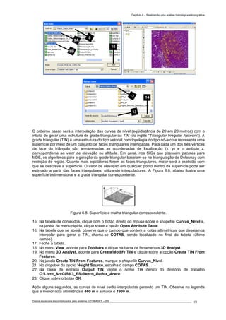 Capítulo 6 – Realizando uma análise hidrológica e topográfica
Dados espaciais disponibilizados pelo sistema GEOBASES – ES_________________________________________________________________ . 89
O próximo passo será a interpolação das curvas de nível (eqüidistância de 20 em 20 metros) com o
intuito de gerar uma estrutura de grade triangular ou TIN (do inglês “Triangular Irregular Network”). A
grade triangular (TIN) é uma estrutura do tipo vetorial com topologia do tipo nó-arco e representa uma
superfície por meio de um conjunto de faces triangulares interligadas. Para cada um dos três vértices
da face do triângulo são armazenadas as coordenadas de localização (x, y) e o atributo z,
correspondente ao valor de elevação ou altitude. Em geral, nos SIGs que possuem pacotes para
MDE, os algoritmos para a geração da grade triangular baseiam-se na triangulação de Delaunay com
restrição de região. Quanto mais eqüiláteras forem as faces triangulares, maior será a exatidão com
que se descreve a superfície. O valor de elevação em qualquer ponto dentro da superfície pode ser
estimado a partir das faces triangulares, utilizando interpoladores. A Figura 6.8, abaixo ilustra uma
superfície tridimensional e a grade triangular correspondente.
Figura 6.8. Superfície e malha triangular correspondente.
15. Na tabela de conteúdos, clique com o botão direito do mouse sobre o shapefile Curvas_Nivel e,
na janela de menu rápido, clique sobre a opção Open Attribute Table.
16. Na tabela que se abrirá, observe que o campo que contém a cotas altimétricas que desejamos
interpolar para gerar o TIN, chama-se COTAS, sendo localizado no final da tabela (último
campo).
17. Feche a tabela.
18. No menu View, aponte para Toolbars e clique na barra de ferramentas 3D Analyst.
19. No menu 3D Analyst, aponte para Create/Modify TIN e clique sobre a opção Create TIN From
Features.
20. Na janela Create TIN From Features, marque o shapefile Curvas_Nivel.
21. No dropdow da opção Height Source, escolha o campo COTAS.
22. Na caixa de entrada Output TIN, digite o nome Tin dentro do diretório de trabalho
C:Livro_ArcGIS9.3_ESBanco_Dados_Arace.
23. Clique sobre o botão OK.
Após alguns segundos, as curvas de nível serão interpoladas gerando um TIN. Observe na legenda
que a menor cota altimétrica é 460 m e a maior é 1900 m.
13
1412
9A
10
8
9B
 