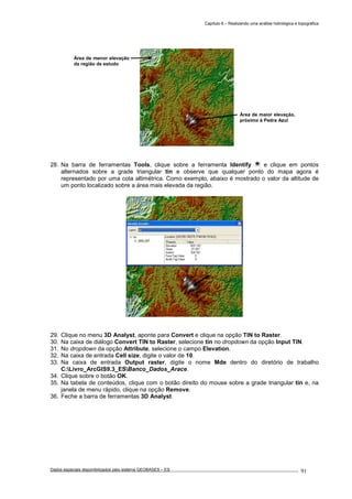 Capítulo 6 – Realizando uma análise hidrológica e topográfica
Dados espaciais disponibilizados pelo sistema GEOBASES – ES_________________________________________________________________ . 91
28. Na barra de ferramentas Tools, clique sobre a ferramenta Identify e clique em pontos
alternados sobre a grade triangular tin e observe que qualquer ponto do mapa agora é
representado por uma cota altimétrica. Como exemplo, abaixo é mostrado o valor da altitude de
um ponto localizado sobre a área mais elevada da região.
29. Clique no menu 3D Analyst, aponte para Convert e clique na opção TIN to Raster.
30. Na caixa de diálogo Convert TIN to Raster, selecione tin no dropdown da opção Input TIN.
31. No dropdown da opção Attribute, selecione o campo Elevation.
32. Na caixa de entrada Cell size, digite o valor de 10.
33. Na caixa de entrada Output raster, digite o nome Mde dentro do diretório de trabalho
C:Livro_ArcGIS9.3_ESBanco_Dados_Arace.
34. Clique sobre o botão OK.
35. Na tabela de conteúdos, clique com o botão direito do mouse sobre a grade triangular tin e, na
janela de menu rápido, clique na opção Remove.
36. Feche a barra de ferramentas 3D Analyst.
Área de maior elevação,
próximo à Pedra Azul
Área de menor elevação
da região de estudo
 