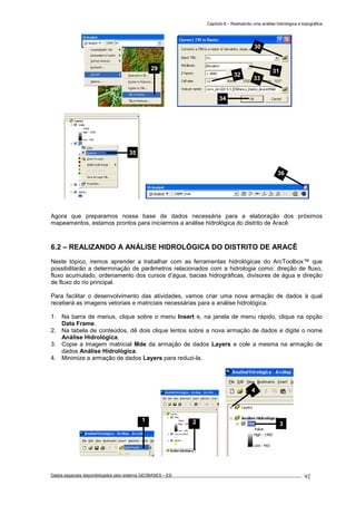 Capítulo 6 – Realizando uma análise hidrológica e topográfica
Dados espaciais disponibilizados pelo sistema GEOBASES – ES_________________________________________________________________ . 92
Agora que preparamos nossa base de dados necessária para a elaboração dos próximos
mapeamentos, estamos prontos para iniciarmos a análise hidrológica do distrito de Aracê.
6.2 – REALIZANDO A ANÁLISE HIDROLÓGICA DO DISTRITO DE ARACÊ
Neste tópico, iremos aprender a trabalhar com as ferramentas hidrológicas do ArcToolbox™ que
possibilitarão a determinação de parâmetros relacionados com a hidrologia como: direção de fluxo,
fluxo acumulado, ordenamento dos cursos d’água, bacias hidrográficas, divisores de água e direção
de fluxo do rio principal.
Para facilitar o desenvolvimento das atividades, vamos criar uma nova armação de dados à qual
receberá as imagens vetoriais e matriciais necessárias para a análise hidrológica.
1. Na barra de menus, clique sobre o menu Insert e, na janela de menu rápido, clique na opção
Data Frame.
2. Na tabela de conteúdos, dê dois clique lentos sobre a nova armação de dados e digite o nome
Análise Hidrológica.
3. Copie a imagem matricial Mde da armação de dados Layers e cole a mesma na armação de
dados Análise Hidrológica.
4. Minimize a armação de dados Layers para reduzi-la.
36
35
30
31
32
33
34
29
4
321
 