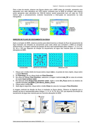Capítulo 6 – Realizando uma análise hidrológica e topográfica
Dados espaciais disponibilizados pelo sistema GEOBASES – ES_________________________________________________________________ . 94
Para a área de estudo, observe nas figuras abaixo que o MDE antes da correção, apresenta uma
depressão com valor altimétrico de 1020 metros, enquanto que no MDE já corrigido, este mesmo
ponto apresenta valor altimétrico de 1094.59 metros, sendo preenchido com um valor de 74.59
metros após o processamento, evitando futuramente a interrupção do escoamento na rede
hidrográfica.
DIREÇÃO DE FLUXO DE ESCOAMENTO DA ÁGUA
Após a correção do MDE, estamos prontos para determinarmos a direção do fluxo de escoamento da
água baseado nas direções do escoamento para cada célula que compõem o MDE já corrigido
anteriormente. A imagem matricial de direção de fluxo será representada pelos códigos 1, 2, 4, 8, 16,
32, 64 e 128 que depende da direção do escoamento da água das maiores para as menores
elevações do MDE.
1. Clique com o botão direito do mouse sobre a layer mde e, na janela de menu rápido, clique sobre
a opção Remove.
2. No Hydrology, dê um clique duplo em Flow Direction.
3. Na caixa de diálogo Flow Direction, selecione a imagem matricial mde_fill na caixa de entrada
da opção Input surface raster.
4. Na caixa de saída Output flow direction raster, digite o nome Dir_Fluxo dentro do diretório de
trabalho C:Livro_ArcGIS9.3_ES Banco_Dados_Arace.
5. Clique sobre o botão OK.
6. Após alguns segundos, clique sobre o botão Close da caixa de mensagem Flow Direction.
A imagem matricial de direção de fluxo é mostrada na figura abaixo. Observe na legenda que a
direção de fluxo é representada pelos códigos 1, 2, 4, 8, 16, 32, 64 e 128, que depende da direção do
escoamento da água das maiores para as menores elevações do MDE.
3
4
5
1
2
DIREÇÃO DE FLUXOELEVAÇÃO (MDE) DIREÇÃO DE FLUXO NO MAPA
Depressão
corrigida com
valor altimétrico
de 1094,59 m
Depressão com
valor altimétrico
de 1020 m
 