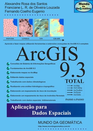 Dados espaciais disponibilizados pelo sistema GEOBASES – ES_________________________________________________________________ .
ArcGIS
9.3Elaborando mapas no ArcMap
Editando dados espaciais
Realizando uma análise hidrológica e topográfica
Trabalhando com dados climatológicos
Elaborando um mapeamento de risco de inundação
Aplicação para
Dados Espaciais
PONTOS LINHAS TIN GRADE
Elaborando um mapeamento de risco de incêndios florestais
Trabalhando com dados espaciais tridimensionais
Aprenda a fazer mapas utilizando ferramentas e extensões avançadas do ArcGIS 9.3 completo
TOTAL
ArcMap
ArcCatalog
ArcToolbox
ArcScene
ArcGlobe
Conceitos de Sistema de Informações Geográficas
Fundamentos do ArcGIS 9.3
PASSO A PASSO
Alexandre Rosa dos Santos
Franciane L. R. de Oliveira Louzada
Fernando Coelho Eugenio
MUNDO DA GEOMÁTICA
http://www.mundogeomatica.com.br
 