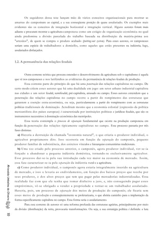 Os seguidores dessa tese lançam mão de vários conceitos organizacionais para mostrar as
amarras do campesinato ao capital, e a sua conseqüente posição de quase assalariado. Os exemplos mais
evidentes são os conceitos de integração horizontal e integração vertical. Alguns autores foram mais
adiante e procuram mostrar a agricultura camponesa como um estágio de organização econômica no qual
ainda predomina a divisão parcelada do trabalho baseada na distribuição da matéria-prima aos
"artesãos", de quem se compra o produto acabado (putting-out system). Para esses autores, os camponeses
seriam uma espécie de trabalhadores a domicílio, como aqueles que estão presentes na indústria; logo,
assalariados disfarçados.
1.2. A permanência das relações feudais
Outra corrente teórica que procura entender o desenvolvimento da agricultura sob o capitalismo é aquela
que vê nos camponeses e nos latifúndios as evidências da permanência de relações feudais de produção.
Essa corrente parte do princípio de que há uma penetração das relações capitalistas no campo. De
certo modo crêem esses autores que há uma dualidade em jogo: um setor urbano industrial capitalista
nas cidades e um setor feudal, semifeudal, pré-capitalista, atrasado no campo. Esses autores entendem que a
penetração das relações capitalistas no campo ocorre a partir do rompimento das estruturas que
garantem a coerção extra-econômica, ou seja, particularmente a partir do rompimento com as estruturas
políticas tradicionais de dominação. Acreditam mesmo que a economia colonial (expressão da política
mercantilista dos países europeus) é caracterizada por instituições políticas e jurídicas feudais, que são os
instrumentos necessários à dominação econômica das metrópoles.
Essa teoria contempla o processo de separação fundamental que ocorre na produção camponesa em
função da penetração das relações tipicamente capitalistas no campo. Esse processo passaria por três
fases distintas:
a) Haveria a destruição da chamada "economia natural", o que criaria o produtor individual, o
agricultor propriamente dito. Isso ocorreria em função da separação do camponês, pequeno
produtor familiar de subsistência, dos estreitos vínculos e hierarquias comunitárias tradicionais.
b) Uma vez criado pelo processo anterior, o camponês, agora produtor individual, ver-se-ia
forçado a abandonar a pequena indústria doméstica, tornando-se exclusivamente agricultor.
Esse processo dar-se-ia pela sua introdução cada vez maior na economia de mercado. Assim,
essa fase caracterizar-se-ia pela separação da indústria rural e a agricultura.
AriovaldoUmbelinodeOliveira10
c) Como produtor individual, o camponês agora estaria integralmente inserido na agricultura
de mercado, e isso o levaria ao endividamento, em função dos baixos preços que recebe por
seus produtos, e dos altos preços que tem que pagar pelas mercadorias industrializadas. Essa
realidade faz com que ele tenha que tomar dinheiro a juro, e, não conseguindo pagar esses
empréstimos, vê-se obrigado a vender a propriedade e tornar-se um trabalhador assalariado.
Haveria, pois, um processo de separação dos meios de produção do camponês; ele ficaria sem
esses meios de produção e conseqüentemente se proletarizaria, o que abriria caminho para a implantação da
forma especificamente capitalista no campo. Essa forma seria o assalariamento.
Para essa corrente de autores só uma reforma profunda das estruturas agrárias, principalmente por meio
da divisão (distribuição) da terra, provocaria transformações. Ou seja, a sua estratégia política é definida: a luta
 