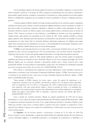 Um dos principais objetivos da reforma agrária foi restituir às comunidades indígenas as terras que lhes
foram usurpadas a partir de 1º de janeiro de 1900 e cooperar na modernização dos seus cultivos, respeitando e
aproveitando, quanto possível, as tradições comunitárias. Constituiram-se, ainda, propósitos da reforma agrária:
libertar os trabalhadores campesinos de sua condição de escravos, proibindo os serviços e obrigações pessoais e
gratuitas.
A reforma agrária na Bolívia também foi levada à porção amazônica de seu território, porém a experiência
redundou em fracasso, pois a história e vida dos campesinos indígenas bolivianos estavam vinculadas aos Andes. O
país possui ainda um movimento camponês organizado e influente na política, tendo participado de todos os
momentos históricos cruciais nos últimos tempos. Esta atuação política intensa, certamente pesou na decisão de
Ernesto “Che” Guevara em buscar na selva boliviana, a possibilidade de instaurar novo foco guerrilheiro na
América Latina, onde inclusive foi assassinado em 8 de outubro de 1967. Assim, também na Bolívia a reforma
agrária, apareceu como alternativa para frear processos revolucionários mais profundos na sociedade. Os poucos
assentamentos de então, foram feito na Amazônia boliviana, deslocando camponeses do Altiplano para aquela
região. Estes assentamentos não redundaram em sucesso e a terra distribuída foi reconcentrada. Atualmente, com a
eleição de Evo Morales, a Bolívia discute uma nova lei de reforma agrária.
O Chile, no pós Segunda Guerra era um país onde a concentração fundiária fazia com que 87% da
superfície do país, estivesse apropriada por 10% dos proprietários, com um baixo nível de intensidade na
exploração das mesmas. O país tinha grande tradição democrática e era importador de produtos agrícolas.
A Democracia Cristã, a partir de 1964, decidiu implantar no país uma reforma agrária na perspectiva
capitalista, que deveria ser realizada em paz e liberdade. Depois de três anos conseguiu promulgar uma “lei de
Reforma Agrária, que era orientada, segundo o pensamento católico, para a função social da terra e para
propriedade familiar. As terras podiam ser expropriadas e pagas pelo valor deduzido da contribuição territorial,
que estava, em geral, muito abaixo de seu valor real.” (SANZ-PATOR, 1988:48)
Para realizar os assentamento dos camponeses nas terras improdutivas e para comandar o processo de
ajuda técnica e econômica a eles, foi formada a Corporação da Reforma Agrária – CORA. Estava prevista na lei,
a existência de um período de três a cinco anos, no qual a Sociedade Agrícola de Reforma Agrária – SARA,
deteria a titularidade jurídica das terras.
“Neste período a CORA disporia de terras, água e parte do capital de exploração e os
camponeses entrariam com seu trabalho, instrumentos, animais, etc. Os ganhos seriam repartidos
entre os camponeses (de 70 a 90%) e a Corporação (10 a 30%). A Democracia Cristã realizou, nos
anos seguintes, uma ação relativamente rápida e eficaz na partilha de terras e na instalação dos
camponeses. Essa atuação resultou, em parte, num enfrentainento com a direita tradicional e a conseqüente
divisão dos grupos conservadores. Para as esquerdas, o processo decorria, sem dúvida, algo lento.”
(SANZ-PATOR, 1988:48/9)
AriovaldoUmbelinodeOliveira100
Com a eleição do socialista Salvador Allende nas eleições presidenciais de 1970, luta de classes
aprofundou-se e com o apoio da extrema esquerda liderada pelo Movimiento Izquierda Revolucionária - MIR,
os camponeses iniciaram ocupações das terras. Com o golpe militar que derrubou e assassinou Allende, a junta
militar que assumiu o país sustou a reforma agrária e expulsou das terras ocupadas os camponeses. Com a
repressão dos militares e depois com a adoção do neolibieralismo, o Chile iniciou um rumo à um processo de
contra-reforma agrária.
No Equador a lei da reforma agrária e colonização é datada de 11 de julho de 1964. Ela
buscava atingir as terras abandonadas, e aquelas que tinham ficado sem exploração durante três anos. Preservou
a posse comunitária indígena e os minifúndios passariam a ser integrados em cooperativas; os latifúndios e as
 