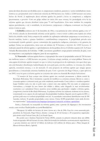 101ModoCapitalistadeProdução,AgriculturaeReformaAgrária
terras devolutas deveriam ser divididas entre os camponenese rendeiros, parceiros e outros trabalhadores rurais.
Limitou-se a propriedade rural à dimensão máxima de 800 hectares nos Andes e 2.500 hectares nas terras
baixas do litoral. A implantação dessa reforma agrária foi parcial e levou os camponeses e indígenas
pressionarem o governo. Com um golpe militar no início dos anos setenta, foi promulgada nova lei de
reforma agrária que deveria distribuir terras para 75 mil beneficiários. Esta meta também foi cumprida
apenas parcialmente, e até a atualidade, os movimentos camponeses e indígenas continuam sua luta pelo
acesso à terra no país.
A Colômbia conheceu em 13 de dezembro de 1961, a sua primeira lei sobre reforma agrária, a Lei n°
135. Estava calcada na denominada reforma social agrária e visava tornar a aldeia uma espécie de célula
básica do trabalho rural. Seria composta de unidades de explorações individuais camponesas ou associativas, e
haveria também, hortas e granjas familiares e multifamiliares camponesas. A propriedade privada seria
reestruturada visando garantir a posse comunitária das populações indígenas, entretanto, a lei garantia de
qualquer forma, aos proprietários, áreas com um mínimo de 50 hectares e máximo de 3.000 hectares. A
realização parcial da reforma agrária e o aprofundamento da luta política, levou a Colômbia à guerra civil. As Forças
Armadas Revolucionárias da Colômbia - FARC, movimento guerrilheiro ocupa porções territoriais do país, e tem
no campesinato e nas populações indígenas, parte de seus seguidores.
Na Venezuela a reforma agrária limitou a expropriação das terras às propriedades acima de 150 hectares
nas melhores terras e a 5.000 hectares nas piores. A reforma atingiu também, as terras públicas. Trata-se de
uma espécie de reforma agrária integral, no que se refere às perspectivas da exploração, isto quer dizer que,
não está limitada à distribuição/redistribuição de terra pelo país, envolve também, os sistemas de crédito
agrícola, assistência técnica, e os de mercado. É uma proposta de reforma agrária que atingiu apenas
parcialmente a concentrada estrutura fundiária do país. Com o governo de Hugo Chávez, o país aprovou
em 2001, nova lei para a reforma agrária no conjunto das ações na chamada Revolução bolivariana:
“A tentativa de fazer avançar uma reforma agrária tem suscitado prontamente o dilema central da
Revolução Bolivariana. Não é meramente a questão de modificar-se a estrutura existente. Devem-se varrer a
economia agrária e a estrutura social, que serão totalmente transformadas. Como colocou o socialista espanhol
Largo Caballero certa vez: não se pode curar o câncer com uma aspirina. Por esta razão os camponeses
venezuelanos, a exemplo de seus irmãos das cidades e aldeias, estão chegando às mais revolucionárias
conclusões. [...] o presidente Chavez anunciou novas medidas para aprofundar e ampliar a reforma agrária,
componente essencial da Revolução Bolivariana. As próprias reformas são realmente modestas em seu alcance,
concentrando-se no aspecto da sub-exploração das propriedades fundiárias. Segundo uma lei agrária de 2001, o
governo pode taxar ou confiscar propriedades sem uso. As autoridades venezuelanas identificaram mais de 500
fazendas, inclusive 56 grandes propriedades, como ociosas. Outras 40.000 propriedades rurais ainda deverão
ser inspecionadas.” (www.marxist.com/languages/portuguese/venezuela_revolucao_agraria.htm)
Assim, a Venezuela vai avançando na reforma agrária, entre a pressão da oligarquia e dos movimentos
sociais, como revelou Cláudia Jardim no jornal BrasildeFato:
“Recuperar 1,6 milhão de hectares de terras ociosas até o fim de 2006. Essa foi a meta anunciada pelo
presidente da Venezuela, Hugo Chávez, durante a entrega de 40 mil hectares a 29 cooperativas organizadas
pela missão social Vuelvan Caras, dia 2, no Estado Apure.
De acordo com o Instituto Nacional de Terras (INTI), somente no primeiro trimestre deste ano (2006)
foram recuperados 400 mil hectares de terra. Além da retomada dos latifúndios economicamente improdutivos,
o governo destinou um total de 5,3 bilhões de bolívares (2,5 milhões de dólares) para o Plano Integral de
Desenvolvimento Rural e Agrícola.
 