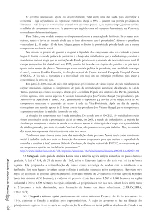 O governo venezuelano aposta no desenvolvimento rural como uma das saídas para diversificar a
economia - cuja dependência da exploração petroleira chega a 80% -, garantir sua própria produção de
alimentos - 70% do que os venezuelanos comem vêm de outros países - e, ao mesmo tempo, garantir trabalho
a milhões de camponeses sem-terra. A proposta que engloba esses três aspectos denominada, na Venezuela,
como desenvolvimento endógeno.
Para Chávez, esse modelo somente será implementado com a erradicação do latifúndio. ‘Se as terras estão
ociosas, tenho o dever de intervir, ainda que o dono demonstre que é proprietário’, afirmou o presidente
venezuelano [...] O artigo 115 da Carta Magna garante o direito da propriedade privada desde que a mesma
cumpra com sua função social.
No entanto, o projeto de garantir e resgatar a dignidade dos camponeses não tem evoluído a passos
largos. E frustra a vontade política do presidente e o desejo dos trabalhadores que, a cada domingo, escutam o
mandatário nacional exigir que as instituições do Estado priorizarem a retomada do desenvolvimento rural. O
campo venezuelano foi abandonado em 1925, quando foi descoberta a riqueza do petróleo - o país tem a
quarta maior reserva do planeta. ‘Sabemos que existe vontade política do presidente, mas a realidade no campo
é outra’, comenta Franklin González, da direção nacional do Frente Nacional Camponês Ezequiel Zamora
(FNCEZ). A seu ver, a burocracia e a morosidade têm sido um dos principais problemas para atacar a
concentração de terras no país.
Em julho de 2005, mais de cinco mil camponeses provenientes de várias regiões do país marcharam na
capital venezuelana exigindo o cumprimento de pauta de reivindicações: aceleração da aplicação da Lei de
Terras, combate aos crimes no campo, eleição por Assembléia Popular dos diretores dos INTIs, garantia de
crédito agrícola, entre outros aspectos. O acordo foi assinado por José Vicente Rangel (vice-presidente), pelo
Ministério de Agricultura e Terras, INTI, governadores e deputados [...] No dia 26 de março, cerca de 300
camponeses trancaram o quarteirão de acesso à sede da Vice-Presidência. Após um dia de pressão,
conseguiram uma reunião apenas às 20 horas com o vice-presidente José Vicente Rangel, que se comprometeu
a apresentar um plano de trabalho dentro de um mês.
A situação dos camponeses não é nada animadora. De acordo com o FNCEZ, 164 trabalhadores rurais
foram assassinados desde a promulgação da lei de terras, em 2001, a mando de latifundiários. A maioria das
famílias que conquistou o direito de uso da terra não tem acesso à crédito agrícola. Os que têm a possibilidade
de crédito garantido, por meio da missão Vuelvan Caras, não possuem terras para trabalhar. Mas, na maioria
dos casos, os camponeses não têm nem uma coisa nem outra.
‘Analisamos esses fatores como parte das contradições deste processo. Nossa tarefa como movimento
social é trabalhar cada vez mais na formação dos nossos camponeses para que tenham a capacidade de
entender e canalizar a luta’, comenta Orlando Zambrano, da direção nacional do FNCEZ, acrescentando que
os camponeses seguirão em ‘mobilização permanente’.”
http://www.brasildefato.com.br/v01/impresso/anteriores/162/americalatina/materia.2006-04-12.2329675108
O Paraguai é outro país da América Latina onde a reforma agrária sempre caminhou em passos lentos e
graduais. A Lei n° 854, de 29 de março de 1963, criou o Estatuto Agrário do país, sua lei da reforma
agrária. Ela proprunha a redistribuição de terras, como estratégia de acabar com o minifúndio e o
latifúndio. Em seus lugares deveriam nascer colônias e unidades ocupadas pelos camponeses. Haveriam, três
tipos de colônias: as colônias agrícola-granjeiras (com área mínima de 20 hectares); colônias agrícola-florestais
(com área mínima de 50 hectares); e colônias de pecuária (com área entre 1.500 e 8.000 hectares na região
ocidental e 300 e 1.500 hectares na região oriental). As propriedades por sua vez, seriam lotes entre meio
e 2 hectares e seria destinadas, para formação de hortas em áreas suburbanas. (LARANJEIRA,
1983:170/1)
AriovaldoUmbelinodeOliveira102
No Uruguai a reforma agrária praticamente não existe embora o Decreto de 30 de novembro de
1948, autorize o Estado a realizar atos expropriatórios. A ação do governo se faz na direção do
planejamento agrário, feito através da implatanção de colônias em terras públicas devolutas do Estado e na
 