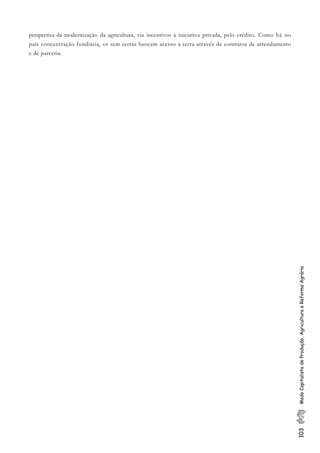 103ModoCapitalistadeProdução,AgriculturaeReformaAgrária
perspectiva da modernização da agricultura, via incentivos à iniciativa privada, pelo crédito. Como há no
país concentração fundiária, os sem terras buscam acesso a terra através de contratos de arrendamento
e de parceria.
 