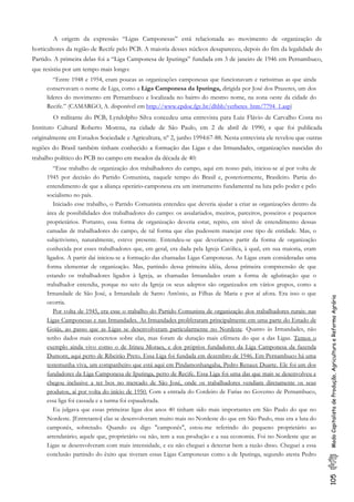 105ModoCapitalistadeProdução,AgriculturaeReformaAgrária
A origem da expressão “Ligas Camponesas” está relacionada ao movimento de organização de
horticultores da região de Recife pelo PCB. A maioria desses núcleos desapareceu, depois do fim da legalidade do
Partido. A primeira delas foi a “Liga Camponesa de Iputinga” fundada em 3 de janeiro de 1946 em Pernambuco,
que resistiu por um tempo mais longo:
“Entre 1948 e 1954, eram poucas as organizações camponesas que funcionavam e raríssimas as que ainda
conservavam o nome de Liga, como a Liga Camponesa da Iputinga, dirigida por José dos Prazeres, um dos
líderes do movimento em Pernambuco e localizada no bairro do mesmo nome, na zona oeste da cidade do
Recife.” (CAMARGO, A. disponível em http://www.cpdoc.fgv.br/dhbb/verbetes_htm/7794_1.asp)
O militante do PCB, Lyndolpho Silva concedeu uma entrevista para Luiz Flávio de Carvalho Costa no
Instituto Cultural Roberto Morena, na cidade de São Paulo, em 2 de abril de 1990, e que foi publicada
originalmente em Estudos Sociedade e Agricultura, nº 2, junho 1994:67-88. Nesta entrevista ele revelou que outras
regiões do Brasil também tinham conhecido a formação das Ligas e das Irmandades, organizações nascidas do
trabalho político do PCB no campo em meados da década de 40:
“Esse trabalho de organização dos trabalhadores do campo, aqui em nosso país, iniciou-se aí por volta de
1945 por decisão do Partido Comunista, naquele tempo do Brasil e, posteriormente, Brasileiro. Partia do
entendimento de que a aliança operário-camponesa era um instrumento fundamental na luta pelo poder e pelo
socialismo no país.
Iniciado esse trabalho, o Partido Comunista entendeu que deveria ajudar a criar as organizações dentro da
área de possibilidades dos trabalhadores do campo: os assalariados, meeiros, parceiros, posseiros e pequenos
proprietários. Portanto, essa forma de organização deveria estar, repito, em nível de entendimento dessas
camadas de trabalhadores do campo, de tal forma que elas pudessem manejar esse tipo de entidade. Mas, o
subjetivismo, naturalmente, esteve presente. Entendeu-se que deveríamos partir da forma de organização
conhecida por esses trabalhadores que, em geral, era dada pela Igreja Católica, à qual, em sua maioria, eram
ligados. A partir daí iniciou-se a formação das chamadas Ligas Camponesas. As Ligas eram consideradas uma
forma elementar de organização. Mas, partindo dessa primeira idéia, dessa primeira compreensão de que
estando os trabalhadores ligados à Igreja, as chamadas Irmandades eram a forma de aglutinação que o
trabalhador entendia, porque no seio da Igreja os seus adeptos são organizados em vários grupos, como a
Irmandade de São José, a Irmandade de Santo Antônio, as Filhas de Maria e por aí afora. Era isso o que
ocorria.
Por volta de 1945, era esse o trabalho do Partido Comunista de organização dos trabalhadores rurais: nas
Ligas Camponesas e nas Irmandades. As Irmandades proliferaram principalmente em uma parte do Estado de
Goiás, ao passo que as Ligas se desenvolveram particularmente no Nordeste. Quanto às Irmandades, não
tenho dados mais concretos sobre elas, mas foram de duração mais efêmera do que a das Ligas. Temos o
exemplo ainda vivo como o de Irineu Moraes, e dos próprios fundadores da Liga Camponesa da fazenda
Dumont, aqui perto de Ribeirão Preto. Essa Liga foi fundada em dezembro de 1946. Em Pernambuco há uma
testemunha viva, um companheiro que está aqui em Pindamonhangaba, Pedro Renaux Duarte. Ele foi um dos
fundadores da Liga Camponesa de Iputinga, perto de Recife. Essa Liga foi uma das que mais se desenvolveu e
chegou inclusive a ter box no mercado de São José, onde os trabalhadores vendiam diretamente os seus
produtos, aí por volta do início de 1950. Com a entrada do Cordeiro de Farias no Governo de Pernambuco,
essa liga foi cassada e a turma foi espauderada.
Eu julgava que essas primeiras ligas dos anos 40 tinham sido mais importantes em São Paulo do que no
Nordeste. [Entretanto] elas se desenvolveram muito mais no Nordeste do que em São Paulo, mas era a luta do
camponês, sobretudo. Quando eu digo "camponês", estou-me referindo do pequeno proprietário ao
arrendatário; aquele que, proprietário ou não, tem a sua produção e a sua economia. Foi no Nordeste que as
Ligas se desenvolveram com mais intensidade, e eu não cheguei a detectar bem a razão disso. Cheguei a essa
conclusão partindo do êxito que tiveram essas Ligas Camponesas como a de Iputinga, segundo atesta Pedro
 