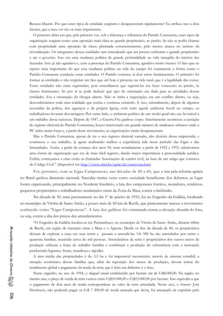 Renaux Duarte. Por que esses tipos de entidade surgiram e desapareceram rapidamente? Eu atribuo isso a dois
fatores, que a meu ver são os mais importantes.
O primeiro deles era que, pela primeira vez, sob a liderança e influência do Partido Comunista, esses tipos de
organização surgiam como uma oposição mais clara ao grande proprietário, ao patrão. Se não se podia chamar
com propriedade uma oposição de classe plasmada conscientemente, pelo menos atuava no terreno da
reivindicação. Os integrantes dessas entidades iam entendendo que era preciso enfrentar o grande proprietário
e até o governo. Isso era uma mudança política de grande profundidade na vida tranqüila do interior das
fazendas. Isso já não agradava e, com a presença do Partido Comunista, agradava muito menos. O fato que eu
reputo mais importante do que essa mudança política na vida do campo foi exatamente a forma como o
Partido Comunista conduziu essas entidades. O Partido cometeu aí dois erros fundamentais. O primeiro foi
formar as entidades e não respeitar um fato que até hoje é presente na vida rural, que é a legalidade das coisas.
Essas entidades não eram registradas, pois entendíamos que registrá-las era fazer concessão ao patrão, às
classes dominantes. Só por aí se pode deduzir que tipo de orientação era dada para as atividades dessas
entidades. Era a orientação do choque aberto. Não se tinha a negociação; era um conflito aberto, ou seja,
desconhecíamos toda uma realidade que existia e continua existindo. E isso, naturalmente, depois de algumas
investidas da polícia, dos jagunços e da própria Igreja; com todo aquele ambiente hostil no campo, os
trabalhadores levaram desvantagem. Por outro lado, o ambiente político de um modo geral não era favorável a
um trabalho dessa natureza. Depois de 1947, a Guerra Fria ganhou corpo. Internamente aconteceu a cassação
do registro eleitoral do Partido Comunista, houve intervenção em grande número de sindicatos urbanos onde o
PC tinha muita força e, a partir desse movimento, as organizações rurais desapareceram.
Mas o Partido Comunista, apesar de ter o seu registro eleitoral cassado, não desistiu dessa empreitada, e
continuou o seu trabalho, já agora analisando melhor a experiência tida nesse período das Ligas e das
Irmandades. Assim, a partir do começo dos anos 50, mais notadamente a partir de 1952 e 1953, adotávamos
uma forma de organização que era de mais fácil registro, dando maior importância à personalidade jurídica.
Enfim, começamos a criar então as chamadas Associações de caráter civil, na base de um artigo que constava
do Código Civil.” (disponível em http://www.ufrrj.br/cpda/als/entrevista.htm)
Foi, portanto, com as Ligas Camponesas, nas décadas de 40 a 60, que a luta pela reforma agrária
no Brasil ganhou dimensão nacional. Nascidas muitas vezes como sociedade beneficente dos defuntos, as Ligas
foram organizando, principalmente no Nordeste brasileiro, a luta dos camponeses foreiros, moradores, rendeiros,
pequenos proprietários e trabalhadores assalariados rurais da Zona da Mata, contra o latifúndio.
Na década de 50, mais precisamente no dia 1º de janeiro de 1955, foi no Engenho da Galiléia, localizado
no município de Vitória de Santo Antão, a pouco mais de 60 km de Recife, que praticamente nasceu o movimento
conhecido como "Ligas Camponesas”. A luta dos galileus foi estruturada contra a elevação absurda do foro,
ou seja, contra a alta dos preços dos arrendamentos.
“O Engenho da Galiléia localiza-se em Pernambuco, no município de Vitória de Santo Antão, distante 60km
de Recife, em região de transição entre a Mata e o Agreste. Desde os fins da década de 40, os proprietários
deixam de explorar a cana em suas terras e passam a arrendá-las. Os 500 ha são arrendados por cento e
quarenta famílias, reunindo cerca do mil pessoas. Arrendatários da terra e proprietários dos outros meios de
produção utilizam a força de trabalho familiar e combinam a produção do subsistência com a mercantil,
produzindo legumes, frutas, mandioca e algodão.
AriovaldoUmbelinodeOliveira106
A área média das propriedades é do 3,5 ha e foi impossível reconstituir, através de sistema contábil, a
situação econômica dessas famílias que, além da reposição dos meios de produção, devem retirar do
rendimento global o pagamento da renda da terra, que é feito em dinheiro: é o foro.
Nesse engenho, no ano de 1954, o aluguel anual estabelecido por hectare era de Cr$6.000,00. Na região, no
mesmo ano, o preço de venda da terra variava entre Cr$10.000,00 e Cr$15.000,00 por hectare. Isso equivalia a que
o pagamento de dois anos de renda correspondesse ao valor da terra arrendada. Nesse ano, o foreiro José
Hortêncio, não podendo pagar os Cr$ 7 200.00 de renda atrasada que devia, foi ameaçado de expulsão pelo
 