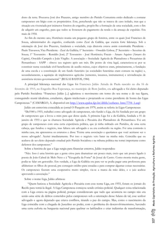 107ModoCapitalistadeProdução,AgriculturaeReformaAgrária
dono da terra. Procurou José dos Prazeres, antigo membro do Partido Comunista então dedicado a contatar
camponeses em litígio com os proprietários. Este, percebendo que não se tratava de caso isolado, mas que a
situação era vivenciada por inúmeros foreiros do engenho, propôs-lhe a formação de uma sociedade, com o fim
de adquirir um engenho, para que todos se livrassem do pagamento da renda o da ameaça de expulsão. Era
maio de 1954.
Ao fim do mesmo ano, Hortêncio reuniu um pequeno grupo de foreiros, entre os quais José Francisco de
Souza, administrador do engenho, conhecido como Zezé da Galiléia, que exercia forte liderança. Sob a
orientação de José dos Prazeres, fundaram a sociedade, cuja diretoria estava assim constituída: Presidente -
Paulo Travassos; Vice-Presidente - Zezé da Galiléia; 1º Secretário - Oswaldo Lisboa; 2º Secretário – Severino de
Souza; 1º Tesoureiro - Romildo José; 2º Tesoureiro - José Hortêncio; Fiscais - Amaro Aquino (Amaro do
Capim), Oswaldo Campelo e João Virgílio. A associação – Sociedade Agrícola de Plantadores e Pecuaristas de
Pernambuco - SAPP - obteve seu registro após um mês. Do ponto de vista legal, caracterizou-se por se
constituir numa sociedade civil beneficente de auxílio mútuo, cujos objetivos eram, primeiramente, a fundação
de uma escola e a constituição de um fundo funerário (as sociedades funerárias eram comuns na região) e,
secundariamente, a aquisição de implementos agrícolas (sementes, insumos, instrumentos) e reivindicação de
assistência técnica governamental.” (RUGAI BASTOS, 1984)
A principal liderança nacional das Ligas foi Francisco Julião Arruda de Paula nascido no dia 16 de
fevereiro de 1915, no Engenho Boa Esperança, no município de Bom Jardim, era advogado e foi eleito deputado
pelo Partido Socialista: “Francisco Julião [...] aglutinou o movimento em torno do seu nome e de sua figura,
conseguindo reunir idealistas, estudantes, alguns intelectuais e projetando-se como presidente de honra das Ligas
Camponesas.” (CAMARGO, A. disponível em http://www.cpdoc.fgv.br/dhbb/verbetes_htm/7794_1.asp)
Julião em entrevista concedida ao jornal O Pasquim em 1979, assim se referiu às Ligas Camponesas:
“De1940 a 1955, trabalhei como advogado de camponeses, não fundei a Liga, ela foi fundada por um grupo
de camponeses que a levou a mim para que desse ajuda. A primeira Liga foi a da Galiléia, fundada a 01 de
janeiro de 1955 e que se chamava Sociedade Agrícola e Pecuária dos Plantadores de Pernambuco. Foi um
grupo de camponeses com uma certa experiência política, que já tinha militado em Partidos, de uma certa
cabeça, que fundou o negócio, mas faltava um advogado e eu era conhecido na região. Foi uma comissão à
minha casa, me apresentou os estatutos e disse: 'Existe uma associação e queríamos que você aceitasse ser o
nosso advogado'. Aceitei imediatamente. Por isso o negócio veio bater na minha mão. Coincidiu que eu
acabava de ser eleito deputado estadual pelo Partido Socialista e na tribuna política me tornei importante como
defensor dos camponeses.”
Sobre a história de que a Liga surgiu para financiar enterros, Julião respondeu:
“Não. Isso é uma história que a gente criou para dramatizar um pouco mais, creio que um pouco ligado à
poesia de João Cabral de Melo Neto e à "Geografia da Fome" de Josué de Castro. Como morria muita gente,
podia-se falar em genocídio. Em verdade, a Liga da Galiléia era para ver se podia pagar uma professora para
alfabetizar os filhos do pessoal, pra conseguir crédito para enxadas e para comprar algumas coisas necessárias.
Os camponeses fizeram uma cooperativa muito simples, via-se a marca da mão deles, e o juiz acabou
aprovando a associação.”
Sobre o nome Liga, Julião afirmou:
“Quem batizou a Sociedade Agrícola e Pecuária com esse nome Liga, em 1955, foram os jornais do
Recife para torná-la ilegal. A Liga Camponesa começou sendo crônica policial. Qualquer coisa relacionada
com a Liga estava na página policial, porque consideravam que tudo que acontecia no campo não era
senão uma série de delitos cometidos pelos camponeses sob a orientação desse fulano de tal, esse senhor
advogado e agora deputado que criava conflitos, tirando a paz do campo. Mas, como o nascimento da
Liga coincidiu com a chegada de Juscelino ao poder, com o problema do desenvolvimentismo, havendo
uma certa euforia na burguesia nacional para quebrar os latifúndios e criar indústrias de transformação,
 