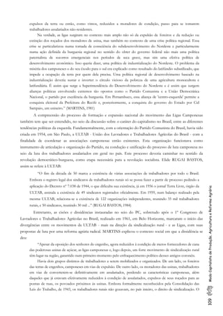 109ModoCapitalistadeProdução,AgriculturaeReformaAgrária
expulsos da terra ou então, como vimos, reduzidos a moradores de condição, passo para se tomarem
trabalhadores assalariados não-residentes.
Na verdade, as ligas surgiram no contexto mais amplo não só da expulsão de foreiros e da redução ou
extinção dos roçados dos moradores de usina, mas também no contexto de urna crise política regional. Essa
crise se particularizou numa tomada de consciência do subdesenvolvimento do Nordeste e particularmente
numa ação definida da burguesia regional no sentido do obter do governo federal não mais uma política
paternalista de socorros emergenciais nos períodos de seca grave, mas sim uma efetiva política de
desenvolvimento econômico. Isso queria dizer, uma política de industrialização do Nordeste. O problema da
miséria dos camponeses e do seu êxodo para o sul era explicado como resultado do latifúndio subutilizado, que
impede a ocupação da terra por quem dela precisa. Uma política regional de desenvolvimento baseado na
industrialização deveria sustar e inverter o círculo vicioso da pobreza de uma agricultura monocultora e
latifundiária. É assim que surge a Superintendência do Desenvolvimento do Nordeste e é assim que surgem
alianças políticas envolvendo extremos tão opostos como o Partido Comunista e a União Democrática
Nacional, o partido por excelência da burguesia. Em Pernambuco, essa aliança de 'centro-esquerda' permite a
conquista eleitoral da Prefeitura do Recife e, posteriormente, a conquista do governo do Estado por Cid
Sampaio, um usineiro.” (MARTINS, 1981)
A compreensão do processo de formação e expansão nacional do movimento das Ligas Camponesas
também tem que ser entendido, no seio da discussão sobre o caráter do capitalismo no Brasil, entre as diferentes
tendências políticas da esquerda. Fundamentalmente, com a orientação do Partido Comunista do Brasil, havia sido
criada em 1954, em São Paulo, a ULTAB - União dos Lavradores e Trabalhadores Agrícolas do Brasil - com a
finalidade de coordenar as associações camponesas então existentes. Esta organização funcionava como
instrumento de articulação e organização do Partido, na condução e unificação do processo de luta camponesa no
seio da luta dos trabalhadores assalariados em geral no país. Este processo deveria caminhar no sentido da
revolução democrático-burguesa, como etapa necessária para a revolução socialista. Elide RUGAI BASTOS,
assim se refere à ULTAB:
“O fim da década de 50 marca a existência de várias associações de trabalhadores por todo o Brasil.
Embora o registro legal dos sindicatos de trabalhadores rurais só se possa fazer a partir de processo pedindo a
aplicação do Decreto nº 7.038 de 1944, o que dificulta sua existência, já em 1956 o jornal Terra Livre, órgão da
ULTAB, assinala a existência de 49 sindicatos registrados oficialmente. Em 1959, num balanço realizado pela
mesma ULTAB, relaciona-se a existência de 122 organizações independentes, reunindo 35 mil trabalhadores
rurais, e 50 sindicatos, reunindo 30 mil ...” (RUGAI BASTOS, 1984)
Entretanto, as cisões e dissidências instauradas no seio do PC, sobretudo após o 1º Congresso de
Lavradores e Trabalhadores Agrícolas no Brasil, realizado em 1961, em Belo Horizonte, marcaram o início das
divergências entre os movimentos da ULTAB - mais na direção da sindicalização rural - e as Ligas, com suas
propostas de luta por uma reforma agrária radical. MARTINS explicou o contexto social em que a dissidência se
deu:
“Apesar da oposição dos senhores do engenho, agora reduzidos à condição de meros fornecedores de cana
das poderosas usinas de açúcar, as ligas camponesas e, logo depois, um forte movimento de sindicalização rural
têm lugar na região, garantido num primeiro momento pelo enfraquecimento político desses antigos coronéis.
Havia dois grupos distintos de trabalhadores a serem mobilizados e organizados. De um lado, os foreiros
das terras de engenhos, camponeses em vias de expulsão. De outro lado, os moradores das usinas, trabalhadores
em vias de converterem-se definitivamente em assalariados, perdendo as características camponesas, além
daqueles que já estavam efetivamente reduzidos à condição de assalariados, expulsos de seus roçados para as
pontas de ruas, os povoados próximos às usinas. Embora formalmente reconhecidos pela Consolidação das
Leis do Trabalho, de 1943, os trabalhadores rurais não gozavam, no país inteiro, o direito de sindicalização. O
 
