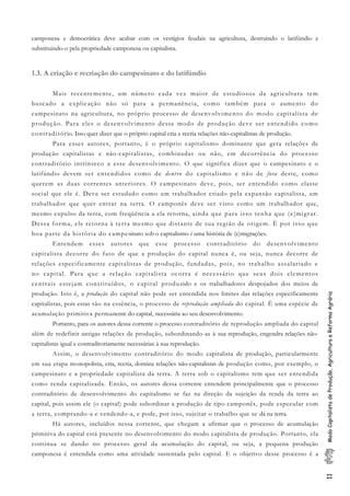 11ModoCapitalistadeProdução,AgriculturaeReformaAgrária
camponesa e democrática deve acabar com os vestígios feudais na agricultura, destruindo o latifúndio e
substituindo-o pela propriedade camponesa ou capitalista.
1.3. A criação e recriação do campesinato e do latifúndio
Mais recentemente, um número cada vez maior de estudiosos da agricultura tem
buscado a explicação não só para a permanência, como também para o aumento do
campesinato na agricultura, no próprio processo de desenvolvimento do modo capitalista de
produção. Para eles o desenvolvimento desse modo de produção deve ser entendido como
contraditório. Isso quer dizer que o próprio capital cria e recria relações não-capitalistas de produção.
Para esses autores, portanto, é o próprio capitalismo dominante que gera relações de
produção capitalistas e não-capitalistas, combinadas ou não, em decorrência do processo
contraditório intrínseco a esse desenvolvimento. O que significa dizer que o campesinato e o
latifúndio devem ser entendidos como de dentro do capitalismo e não de fora deste, como
querem as duas correntes anteriores. O campesinato deve, pois, ser entendido como classe
social que ele é. Deve ser estudado como um trabalhador criado pela expansão capitalista, um
trabalhador que quer entrar na terra. O camponês deve ser visto como um trabalhador que,
mesmo expulso da terra, com freqüência a ela retorna, ainda que para isso tenha que (e)migrar.
Dessa forma, ele retorna à terra mesmo que distante de sua região de origem. É por isso que
boa parte da história do campesinato sob o capitalismo é uma história de (e)migrações.
Entendem esses autores que esse processo contraditório do desenvolvimento
capitalista decorre do fato de que a produção do capital nunca é, ou seja, nunca decorre de
relações especificamente capitalistas de produção, fundadas, pois, no trabalho assalariado e
no capital. Para que a relação capitalista ocorra é necessário que seus dois elementos
centrais estejam constituídos, o capital produzido e os trabalhadores despojados dos meios de
produção. Isto é, a produção do capital não pode ser entendida nos limites das relações especificamente
capitalistas, pois estas são na essência, o processo de reprodução ampliada do capital. É uma espécie de
acumulação primitiva permanente do capital, necessária ao seu desenvolvimento.
Portanto, para os autores dessa corrente o processo contraditório de reprodução ampliada do capital
além de redefinir antigas relações de produção, subordinando-as à sua reprodução, engendra relações não-
capitalistas igual e contraditoriamente necessárias à sua reprodução.
Assim, o desenvolvimento contraditório do modo capitalista de produção, particularmente
em sua etapa monopolista, cria, recria, domina relações não-capitalistas de produção como, por exemplo, o
campesinato e a propriedade capitalista da terra. A terra sob o capitalismo tem que ser entendida
como renda capitalizada. Então, os autores dessa corrente entendem principalmente que o processo
contraditório de desenvolvimento do capitalismo se faz na direção da sujeição da renda da terra ao
capital, pois assim ele (o capital) pode subordinar a produção de tipo camponês, pode especular com
a terra, comprando-a e vendendo-a, e pode, por isso, sujeitar o trabalho que se dá na terra.
Há autores, incluídos nessa corrente, que chegam a afirmar que o processo de acumulação
primitiva do capital está presente no desenvolvimento do modo capitalista de produção. Portanto, ela
continua se dando no processo geral da acumulação do capital, ou seja, a pequena produção
camponesa é entendida como uma atividade sustentada pelo capital. E o objetivo desse processo é a
 