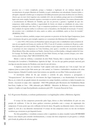 processo era e é muito complicado, porque a fundação e legalização de um sindicato depende de
reconhecimento do próprio Ministério do Trabalho, ao qual o sindicalismo está subordinado. Francisco Julião, o
advogado e deputado socialista que os camponeses da Galiléia procuraram para tratar da defesa dos seus direitos,
observa que era mais viável organizar uma sociedade civil e não um sindicato, porque para isso as formalidades
legais eram muito simples, bastando registrar a associação no cartório mais próximo. Isso tomava desnecessário
o reconhecimento do Ministério do Trabalho, que não era provável, a garantia e legalidade da ação dos
camponeses. Julião justifica, também, a superioridade do foreiro em relação ao trabalhador de usina, como
categoria de mobilização mais eficaz. É que os camponeses produzem os seus próprios meios de subsistência,
têm condições do suportar melhor os confrontos com os fazendeiros, têm liberdade de locomoção. O mesmo
não acontece com o trabalhador de usina, sujeito ao salário, sem mobilidade, sujeito ao favor da moradia”
(MARTINS, 1981)
A marca da violência, também, sempre esteve presente no processo de luta das Ligas Camponesas. Junto
com o crescimento das greves, por exemplo, registrou-se o assassinato das lideranças dos trabalhadores:
“... entre 1954 e 1962 ocorreu em Pernambuco apenas uma greve entre os trabalhadores rurais (cortadores de
cana em um engenho em Goiana, em outubro de 1955). O ano de 63 assinala a ocorrência de 48 greves, sendo
duas delas gerais (em nível estadual). Mas crescem também as ações repressivas ocorrem em janeiro desse ano
o assassinato do cinco camponeses na Usina Estreliana, entre agosto e setembro são assassinados Jeremias
(Paulo Roberto Pinto, líder trotskista) em També, .Antônio Cícero, em Bom Jardim, o delegado sindical da Usina
do Caxangá. Na Paraíba, além do assassinato de João Pedro Teixeira, em Sapé, ocorrem choques, com várias
mortes, ainda em Sapé e Mari” (RUGAI BASTOS, 1984)
Dentre a onda de violência, o assassinato de João Pedro Teixeira, líder e camponês da Liga do Sapé -
Associação dos Lavradores e Trabalhadores Agrícolas de Sapé - foi um dos que ganhou projeção nacional, pois
essa liga era uma das maiores do Nordeste, com mais de sete mil sócios.
A imprensa escrita deu em manchete: 'Líder camponês morto numa emboscada com 3 tiros de fuzil’, 'cinco mil
camponeses foram ao enterro de João Pedro mostrar que a luta continua', etc. Usineiros e latifundiários mandantes do crime
ficaram impunes. Eduardo Coutinho muito bem retratou este episódio em seu filme 'Cabra marcado pra morrer’.
O movimento militar de 64, que assumiu o controle do país, instaurou a perseguição e
“desaparecimento” das lideranças do movimento das Ligas Camponesas, e sua desarticulação foi inevitável.
Deu-se, aí, o início de um grande número de assassinatos no campo brasileiro, conforme os dados levantados nos
dossiês: Assassinatos no campo: crime e impunidade - 1964/1986 publicado pelo Movimento dos Trabalhadores Rurais
Sem-Terra, Conflitos de Terra - 1986, elaborado pelo MIRAD - Ministério da Reforma e do Desenvolvimento
Agrário e Conflitos no Campo Brasil publicados anualmente pela CPT - Comissão Pastoral da Terra.
8.2. O governo Goulart, o embate parlamentar e as legislações sobre a Reforma Agrária
AriovaldoUmbelinodeOliveira110
O avanço da luta camponesa promovido pelas Ligas, deixou as elites latifundiárias do país em uma
posição de confronto. A luta de classe ganhava contornos profundos com o avanço da organização dos
camponeses. É nesse ponto que está a inflecção da luta de classe. Ela ganha sua dimensão maior: a luta contra o
capital. E, com ela a sua dimensão internacional. O avanço da luta camponesa estava na raiz das revoluções
socialistas que ocorreram no pós Segunda Guerra.
Na ótica geopolítica, o socialismo avançava sobre o capitalismo no plano mundial. Larissa BOMBARDI
buscou estas relações para entender simultaneamente, o avanço das lutas camponesas no pós-guerra e a adoção
pelo Estado de políticas de reforma agrária:
 