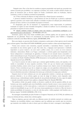 Parágrafo único. Para os fins desta lei considera-se pequena propriedade rural aquela que, possuindo área
mínima necessária para possibilitar a sua exploração econômica, não exceda os limites máximos fixados nos
planos de loteamento para as diversas regiões do Estado, considerando ainda sua localização, objetivo
econômico e social e as condições econômicas do proprietário.
Art. 2º Para a efetivação do disposto no artigo anterior fica o Poder Executivo autorizado a:
I- promover mediante loteamento, o aproveitamento de terras do Estado que se prestem à exploração
agrícola ou pecuária e não estejam sendo utilizadas ou incluídas em planos de utilização para reflorestamento,
proteção da fauna e da flora ou em atividades de pesquisa ou fomento;
II- desapropriar, para fins de loteamento ou reagrupamento, terras inaproveitadas, de preferência
localizadas em regiões de maior densidade demográfica e dotadas de melhores vias de comunicação, e que
preencham os requisitos do inciso anterior;
III- adquirir, mediante compra ou doação, terras cuja situação e características justifiquem o seu
aproveitamento para os fins desta lei...”. (BOMBARDI, 2005:120)
Entretanto, apenas cinco áreas foram escolhidas para a reforma agrária, mas em apenas uma, ela foi
implantada em sua plenitude. Trata-se do assentamento da Fazenda Capivari, entre Valinhos e Campinas,
atualmente conhecido como Bairro Reforma Agrária. (BOMBARDI, 2004)
Dois anos depois, no governo João Goulart, começaram as ações para se fazer aprovar uma lei nacional
para a reforma agrária. Vânia Maria LOUSADA MOREIRA, procurou traduzir o clima nacional daquela época:
“Existia certo consenso entre comunistas, esquerda nacionalista e nacionalistas liberais a respeito da
necessidade de uma reforma agrária no país. Para todos eles, a oligarquia rural representava o latifúndio
improdutivo ou pouco rentável e um setor social e político arcaico, isto é, avesso aos novos interesses
industriais e democráticos. Desde a era Vargas a colonização e a reforma agrária eram interpretados como
fatores indispensáveis à modernização da agricultura, à formação de um mercado interno consumidor e à
efetiva industrialização do país. Tal perspectiva ganhou nova força entre nacionalistas dos anos 50 e sobretudo
os membros do Partido Trabalhista Brasileiro (PTB) destacaram-se na luta política pela reforma agrária. Para o
deputado Josué de Castro (PTB/PE),
‘[...] é hoje de consenso de todas as nações que a estrutura agrária brasileira, arcaica, está superada, e não
satisfaz às necessidades da nossa expansão econômica. Todos nós que nos batemos pela emancipação
econômica brasileira, estamos certos de que só podemos alcançar nosso objetivo através da industrialização
intensiva. Temos consciência de que não se atingirá esse estágio, sem uma agricultura suficientemente forte,
estruturada em bases racionais, de modo que forneça as matérias-primas indispensáveis à industrialização e os
bens de subsistência necessários à alimentação das massas que se deslocarão do campo para a indústria.’
Enquanto Josué de Castro reclamava por um setor agropecuário moderno e racional, que sustentasse o
processo industrial, e via na reforma agrária um meio de atingir tal objetivo, outros deputados ainda
salientavam que a industrialização também dependia de uma profunda distribuição de terras, capaz de ampliar
o mercado consumidor nacional. Como explicava o deputado Manoel de Almeida (PSD/MG):
AriovaldoUmbelinodeOliveira112
‘Não podemos olvidar uma grande verdade: se elevarmos o padrão de vida dos quarenta milhões de seres
humanos, que temos espalhados pela nossa hinterlândia, estaremos fazendo crescer o nosso mercado interno
na mesma proporção. [...] Em outras palavras, o atual ponto de estrangulamento da economia nacional é o
estado de miserabilidade em que vive 65% das nossas massas populacionais no interior [...] Mas não haverá a
mínima possibilidade de levantarmos os níveis de vida dessa pobre e infeliz população rural brasileira sem a
Reforma Agrária’.”(LOSADA MOREIRA, 1998: 15/16)
Na mensagem encaminhada por João Goulart ao Congresso Nacional, em 16/3/1962, ele reafirmou sua
crença nas reformas de base, e dentre elas a reforma agrária:
“Quer na imprensa, quer por onde ando, nos diferentes pontos do território nacional, nos comícios que
freqüento, nas assembléias sindicais a que compareço, quer nas audiências que concedo, quer nas conversas
que mantenho com cidadãos de todas as classes, quer nos milhares de cartas e mensagens a mim dirigidas, o
 