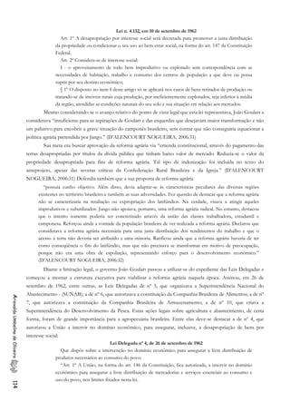 Lei n. 4.132, em 10 de setembro de 1962
Art. 1º A desapropriação por interesse social será decretada para promover a justa distribuição
da propriedade ou condicionar o seu uso ao bem estar social, na forma do art. 147 da Constituição
Federal.
Art. 2º Considera-se de interesse social:
I - o aproveitamento de todo bem improdutivo ou explorado sem correspondência com as
necessidades de habitação, trabalho e consumo dos centros de população a que deve ou possa
suprir por seu destino econômico;
§ 1º O disposto no item I deste artigo só se aplicará nos casos de bens retirados de produção ou
tratando-se de imóveis rurais cuja produção, por ineficientemente explorados, seja inferior à média
da região, atendidas as condições naturais do seu solo e sua situação em relação aos mercados.
Mesmo considerando-se o avanço relativo do ponto de vista legal que esta lei representava, João Goulart a
considerava “insuficiente para as aspirações de Goulart e das esquerdas que desejavam maior transformação e não
um paliativo para encobrir a grave situação do camponês brasileiro, sem contar que não conseguiria equacionar a
política agrária pretendida por Jango.” (D’ALENCOURT NOGUEIRA, 2006:31)
Sua meta era buscar aprovação da reforma agrária via “emenda constitucional, através do pagamento das
terras desapropriadas por títulos da dívida pública que tinham baixo valor de mercado. Reduzia-se o valor da
propriedade desapropriada para fins de reforma agrária. Tal tipo de indenização foi incluída no texto do
anteprojeto, apesar das severas críticas da Confederação Rural Brasileira e da Igreja.” (D’ALENCOURT
NOGUEIRA, 2006:31) Defendia também que a sua proposta de reforma agrária
“possuía cunho objetivo. Além disso, devia adaptar-se às características peculiares das diversas regiões
existentes no território brasileiro e também as suas adversidades. Fez questão de destacar que a reforma agrária
não se caracterizaria na retaliação ou expropriação dos latifúndios. Na verdade, visava a atingir aqueles
improdutivos e subutilizados. Jango não apoiava, portanto, uma reforma agrária radical. No entanto, destacou
que o intento somente poderia ser concretizado através da união das classes trabalhadora, estudantil e
camponesa. Reforçou ainda a vontade da população brasileira de ver realizada a reforma agrária. Declarou que
considerava a reforma agrária necessária para uma justa distribuição dos rendimentos do trabalho e que o
acesso à terra não deveria ser atribuído a uma minoria. Ratificou ainda que a reforma agrária haveria de ter
como conseqüência o fim do latifúndio, mas que não precisava se transformar em motivo de preocupação,
porque não era uma obra de espoliação, representando esforço para o desenvolvimento econômico.”
(D’ALENCOURT NOGUEIRA, 2006:32)
Diante a limitação legal, o governo João Goulart passou a utilizar-se do expediente das Leis Delegadas e
começou a montar a estrutura executiva para viabilizar a reforma agrária naquela época. Assinou, em 26 de
setembro de 1962, entre outras, as Leis Delegadas de nº 5, que organizava a Superintendência Nacional do
Abastecimento - (SUNAB); a de nº 6, que autorizava a constituição da Companhia Brasileira de Alimentos; a de nº
7, que autorizava a constituição da Companhia Brasileira de Armazenamento; a de nº 10, que criava a
Superintendência do Desenvolvimento da Pesca. Estas ações legais sobre agricultura e abastecimento, de certa
forma, foram de grande importância para a agropecuária brasileira. Entre elas deve-se destacar a de nº 4, que
autorizou a União a intervir no domínio econômico, para assegurar, inclusive, a desapropriação de bens por
interesse social:
AriovaldoUmbelinodeOliveira114
Lei Delegada nº 4, de 26 de setembro de 1962
Que dispôs sobre a intervenção no domínio econômico para assegurar a livre distribuição de
produtos necessários ao consumo do povo:
“Art. 1º A União, na forma do art. 146 da Constituição, fica autorizada, a intervir no domínio
econômico para assegurar a livre distribuição de mercadorias e serviços essenciais ao consumo e
uso do povo, nos limites fixados nesta lei.
 