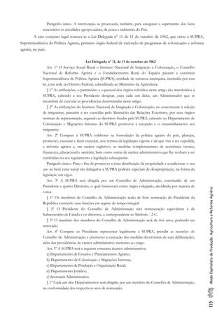 115ModoCapitalistadeProdução,AgriculturaeReformaAgrária
Parágrafo único. A intervenção se processará, também, para assegurar o suprimento dos bens
necessários às atividades agropecuárias, da pesca e indústrias do País.
A este conjunto legal somava-se a Lei Delegada nº 11 de 11 de outubro de 1962, que criou a SUPRA,
Superintendência da Política Agraria, primeiro órgão federal de execução de programas de colonização e reforma
agrária, no país:
Lei Delegada nº 11, de 11 de outubro de 1962
Art. 1º O Serviço Social Rural o Instituto Nacional de Imigração e Colonização, o Conselho
Nacional da Reforma Agrária e o Estabelecimento Rural do Tapajós passam a constituir
Superintendência de Política Agrária (SUPRA), entidade de natureza autárquica, instituída por esta
lei, com sede no Distrito Federal, subordinada ao Ministério da Agricultura.
§ 1º As atribuições, o patrimônio e o pessoal dos órgãos referidos neste artigo são transferidos à
SUPRA, cabendo a seu Presidente designar, para cada um deles, um Administrador que se
incumbirá de executar as providências determinadas neste artigo.
§ 2º As atribuições do Instituto Nacional de Imigração e Colonização, no concernente à seleção
de imigrantes, passarão a ser exercidas pelo Ministério das Relações Exteriores, por seus órgãos
normais de representação, segundo as diretrizes fixadas pela SUPRA, cabendo ao Departamento de
Colonização e Migrações Internas do SUPRA promover a recepção e o encaminhamento aos
imigrantes.
Art. 2º Compete à SUPRA colaborar na formulação da política agrária do país, planejar,
promover, executar e fazer executar, nos termos da legislação vigente e da que vier a ser expedida,
a reforma agrária e, em caráter supletivo, as medidas complementares de assistência técnica,
financeira, educacional e sanitária, bem como outras de caráter administrativo que lhe venham a ser
conferidas no seu regulamento e legislação subseqüente.
Parágrafo único. Para o fim de promover a justa distribuição da propriedade e condicionar o seu
uso ao bem estar social são delegados à SUPRA poderes especiais de desapropriação, na forma da
legislação em vigor.
Art. 3º A SUPRA será dirigida por um Conselho de Administração, constituído de um
Presidente e quatro Diretores, o qual funcionará como órgão colegiado, decidindo por maioria de
votos.
§ 1º Os membros de Conselho da Administração serão de livre nomeação do Presidente da
República exercerão suas funções em regime de tempo integral.
§ 2º O Presidente do Conselho de Administração terá remuneração equivalente à de
Subsecretário de Estado e os diretores, a correspondente ao Símbolo - 2-C.
§ 3º O mandato dos membros do Conselho de Administração será de três anos, podendo ser
renovado.
Art. 4º Compete ao Presidente representar legalmente a SUPRA, presidir as reuniões do
Conselho de Administração e promover a execução das medidas decorrentes de suas deliberações,
além das providências de caráter administrativo inerentes ao cargo.
Art. 5º A SUPRA terá a seguinte estrutura técnico-administrativa:
a) Departamento de Estudos e Planejamentos Agrário;
b) Departamento de Colonização e Migrações Internas;
c) Departamento de Produção e Organização Rural;
d) Departamento Jurídico;
e) Secretaria Administrativa.
§ 1º Cada um dos Departamentos será dirigido por um membro do Conselho de Administração,
na conformidade dos respectivos atos de nomeação.
 