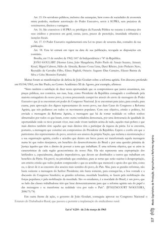 117ModoCapitalistadeProdução,AgriculturaeReformaAgrária
Art. 15. Os servidores públicos, inclusive das autarquias, bem como de sociedades de economia
mista poderão, mediante autorização do Poder Executivo, servir à SUPRA, sem prejuízos de
vencimentos, direitos e vantagens.
Art. 16. São extensivos à SUPRA os privilégios da Fazenda Pública no tocante à cobrança dos
seus créditos e processos em geral, custas, juros, prazos de prescrição, imunidade tributária e
isenções fiscais.
Art. 17. O Poder Executivo regulamentará esta Lei no prazo de sessenta dias, contados da sua
publicação.
Art. 18. Esta lei entrará em vigor na data de sua publicação, revogada as disposições em
contrário.
Brasília, em 11 de outubro de 1962; 141º da Independência e 74º da República.
JOÃO GOULART (Hermes Lima, João Mangabeira, Pedro Paulo de Araujo Suzano, Amaury
Kruel, Miguel Calmon, Hélio de Almeida, Renato Costa Lima, Darci Ribeiro, João Pinheiro Neto,
Reynaldo de Carvalho Filho, Eliseu Paglioli, Octavio Augusto Dias Carneiro, Eliezer Batista da
Silva e Celso Monteiro Furtado)
Muitas foram as manifestações de defesa de João Goulart sobre a reforma agrária. Em discurso proferido
em 05/04/1963, em São Paulo, no Centro Acadêmico XI de Agosto, por exemplo, afirmou:
“Sinto também a satisfação de dizer nesta oportunidade que os compromissos que juntos assumimos, nas
praças públicas, nos comícios, nas ruas, hoje, como Presidente da República consagrado e confirmado pela
maioria esmagadora do nosso povo, já estou procurando cumpri-los através do envio de mensagens do Poder
Executivo que já se encontram em poder do Congresso Nacional. Já se encontram para juízo, para estudo, para
exame, para aprovação dos dignos representantes do nosso povo, nas duas Casas do Congresso a Reforma
Agrária, que nós pedíamos em todos os movimentos populares. Com esse objetivo, cristão e político, foi
enviada a mensagem da Reforma Agrária, a mensagem que há de tornar realidade os velhos sonhos
alimentados por todos os que lutam, como numa verdadeira democracia, por uma democracia de igualdade de
oportunidade onde os ricos possam viver, mas onde vivam também acima de tudo, aqueles mais pobres e que
mais direitos também têm: aqueles que mais direitos têm a participar da riqueza da pátria. Lá se encontra,
portanto, a mensagem que constitui um compromisso do Presidente da República. Espero e confio em que o
patriotismo dos representantes do povo, sensíveis aos anseios da própria Nação, que reclama a reestruturação e
a sua organização agrária, confio e acredito que dentro em breve possa ser transformada aquela mensagem
numa lei que todos desejamos, em benefício do desenvolvimento do Brasil e por uma questão primária de
Justiça àqueles que têm o direito de possuir a terra que trabalham. É uma reforma objetiva, que se atém às
características de cada região geoeconômica do nosso País. Ela não representa uma expropriação dos
latifúndios e, especialmente, daqueles improdutivos, que devem ser distribuídos a outros que trabalham em
benefício da Pátria. Ela prevê, na prioridade que estabelece, para as terras que serão sujeitas à desapropriação,
um critério cristão que todos podem compreender e que eu acredito que merecerá o apoio dos que têm, como
eu, o dever de ir ao encontro dos anseios mais sentidos do povo, do País. Mas, para as grandes reformas, não
basta somente a mensagem do Senhor Presidente; não basta somente, para consegui-las, a boa vontade e a
discussão do Congresso brasileiro; as grandes reformas, mocidade brasileira, se fazem pela mobilização das
forças populares; é pela mobilização da mocidade. São os estudantes, é a mocidade do Brasil, é um povo, que
ao lado das classes trabalhadoras têm que lutar democraticamente para que a reforma agrária saia do papel e
das mensagens e se transforme na realidade viva por todo o País”. (D’ALENCOURT NOGUEIRA,
2006:73/74)
Em outra frente de ação, o governo de João Goulart, conseguiu aprovar no Congresso Nacional o
Estatuto do Trabalhador Rural, que passava a permitir a implantação do sindicalismo rural:
Lei nº 4.214 - de 2 de março de 1963
 