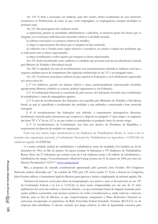 Art. 114. E lícita a associação em sindicato, para fins estudo, defesa coordenação de seus Interesses
econômicos ou Profissionais, de todos os que, como empregados, ou empregadores, exerçam atividades ou
profissão rural.
Art. 115. São prerrogativas dos sindicatos rurais:
a) representar, perante as autoridades administrativas e judiciárias, os interesses gerais das classes que os
integram, ou os interesses individuais dos associados relativos à atividade exercida;
b) celebrar convenções ou contratos coletivos de trabalho;
c) eleger os representantes das classes que os integram na base territorial;
d) colaborar com o Estado como órgãos técnicos e consultivos, no estudo e solução dos problemas que
se relacionem com as classes representadas;
e) impor contribuições a todos aqueles que integrem as classes representadas.
Art. 119. Serão reconhecidas como sindicatos as entidades que possuam carta de reconhecimento assinada
pelo Ministro do Trabalho e Previdência Social.
Art. 120. A expedição da carta de reconhecimento será automaticamente deferida ao sindicato rural que a
requerer; mediante prova de cumprimento das exigências estabelecidas no art. 117 e seu parágrafo único.
Art. 131. Constituem associações sindicais de grau superior as Federações e as Confederações organizadas
nos termos desta lei.
§ 1º Os sindicatos, quando em número inferior a cinco, preferencialmente representando atividades
agropecuárias idênticas, similares ou conexas, poderão organizarem-se em Federação.
§ 2º A Confederação Nacional se constituirá de, pelo menos, três federações, havendo uma confederação
de trabalhadores e outra de empregadores agrários.
§ 3º A carta de reconhecimento das federações será expedida pelo Ministério do Trabalho e Previdência
Social, na qual se especificará a coordenação das atividades a elas atribuídas e mencionada a base territorial
outorgada.
§ 4º O reconhecimento das federações será deferido, a requerimento dasrespectivas diretorias,
devidamente instruído pelos documentos que comprovei o disposto no parágrafo 1º deste artigo e as exigências
das letras "b" e "e" do art. 117, e, no que couber, as estabelecidas no parágrafo único do mesmo artigo.
§ 5º O reconhecimento da Confederação será feito por decreto do Presidente da República, a
requerimento da diretoria da entidade em organização.
Com esta Lei, muitas Ligas transformam-se em Sindicatos de Trabalhadores Rurais. E, como a lei só
permitia uma organização nacional, a Confederação Nacional dos Trabalhadores na Agricultura – CONTAG foi
criada em seguida. A CONTAG
“é a maior entidade sindical de trabalhadores e trabalhadoras rurais da atualidade. Foi fundada em 22 de
dezembro de 1963, no Rio de Janeiro. Na época existiam 14 federações e 475 Sindicatos de Trabalhadores
Rurais. Hoje, são 27 federações que reúnem cerca de 4 mil sindicatos rurais e 20 milhões de trabalhadores e
trabalhadoras do campo. O reconhecimento oficial da Contag ocorreu em 31 de janeiro de 1964, por meio do
Decreto Presidencial nº 53.517.” (www.contag.org.br)
AriovaldoUmbelinodeOliveira118
Mas, a proposta da emenda constitucional apresentada pelo governo João Goulart AO Congresso
Nacional, acabou derrotada, em 7 de outubro de 1963, por 121 votos contra 17. Com a derrota no Congresso,
João Goulart utilizou o instrumento legal do Decreto para aprovar e iniciar a implantação da reforma agrária. Ele
“declarava de interesse social, para efeito de desapropriação, nos termos e para os fins previstos no art. 147
da Constituição Federal e na Lei n. 4.132/62, as áreas rurais compreendidas em um raio de 10 (dez)
quilômetros dos eixos das rodovias e ferrovias federais, e as que constituíam bacias de irrigação formadas pelos
açudes públicos construídos com recursos exclusivos da União. Consideravam-se, ainda, rodovias e ferrovias
federais, para os fins do Decreto, as que, respectivamente, integrassem o Plano Rodoviário Nacional ou
estivessem incorporadas ao patrimônio da Rede Ferroviária Federal Sociedade Anônima (R.F.F.S.A) ou de
empresas dela subsidiárias. O decreto assinado por Jango esbarrou na falta de legitimidade executiva para
 