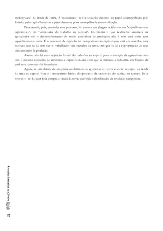 expropriação da renda da terra. A manutenção dessa situação decorre do papel desempenhado pelo
Estado, pelo capital bancário e particularmente pelos monopólios de comercialização.
Procurando, pois, entender esse processo, há autores que chegam a falar em um "capitalismo sem
capitalistas", em "submissão do trabalho ao capital". Entretanto o que realmente acontece na
agricultura sob o desenvolvimento do modo capitalista de produção não é nem uma coisa nem
especificamente outra. É o processo de sujeição do campesinato ao capital quer está em marcha, uma
sujeição que se dá sem que o trabalhador seja expulso da terra, sem que se dê a expropriação de seus
instrumentos de produção.
Assim, não há uma sujeição formal do trabalho ao capital, pois a situação da agricultura não
tem o mesmo conjunto de atributos e especificidades com que se marcou a indústria, em função da
qual esse conceito foi formulado.
Agora, se está diante de um processo distinto na agricultura: o processo de sujeição da renda
da terra ao capital. Esse é o mecanismo básico do processo de expansão do capital no campo. Esse
processo se dá quer pela compra e venda da terra, quer pela subordinação da produção camponesa.
AriovaldoUmbelinodeOliveira12
 