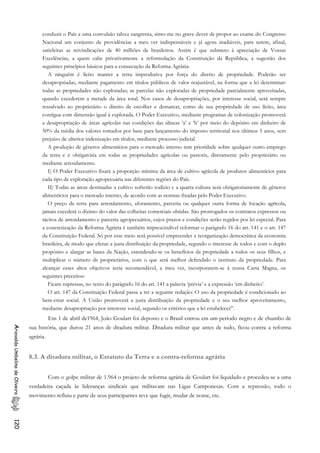 conduzir o País a uma convulsão talvez sangrenta, sinto-me no grave dever de propor ao exame do Congresso
Nacional um conjunto de providências a meu ver indispensáveis e já agora inadiáveis, para serem, afinal,
satisfeitas as reivindicações de 40 milhões de brasileiros. Assim é que submeto à apreciação de Vossas
Excelências, a quem cabe privativamente a reformulação da Constituição da República, a sugestão dos
seguintes princípios básicos para a consecução da Reforma Agrária:
A ninguém é lícito manter a terra improdutiva por força do direito de propriedade. Poderão ser
desapropriadas, mediante pagamento em títulos públicos de valor reajustável, na forma que a lei determinar:
todas as propriedades não exploradas; as parcelas não exploradas de propriedade parcialmente aproveitadas,
quando excederem a metade da área total. Nos casos de desapropriações, por interesse social, será sempre
ressalvado ao proprietário o direito de escolher e demarcar, como de sua propriedade de uso lícito, área
contígua com dimensão igual à explorada. O Poder Executivo, mediante programas de colonização promoverá
a desapropriação de áreas agrícolas nas condições das alíneas ‘a’ e ‘b’ por meio do depósito em dinheiro de
50% da média dos valores tomados por base para lançamento do imposto territorial nos últimos 5 anos, sem
prejuízo de ulterior indenização em títulos, mediante processo judicial.
A produção de gêneros alimentícios para o mercado interno tem prioridade sobre qualquer outro emprego
da terra e é obrigatória em todas as propriedades agrícolas ou pastoris, diretamente pelo proprietário ou
mediante arrendamento.
I) O Poder Executivo fixará a proporção mínima da área de cultivo agrícola de produtos alimentícios para
cada tipo de exploração agropecuária nas diferentes regiões do País.
II) Todas as áreas destinadas a cultivo sofrerão rodízio e a quarta cultura será obrigatoriamente de gêneros
alimentícios para o mercado interno, de acordo com as normas fixadas pelo Poder Executivo.
O preço da terra para arrendamento, aforamento, parceria ou qualquer outra forma de locação agrícola,
jamais excederá o dízimo do valor das colheitas comerciais obtidas. São prorrogados os contratos expressos ou
tácitos de arrendamento e parceria agropecuários, cujos prazos e condições serão regidos por lei especial. Para
a concretização da Reforma Agrária é também imprescindível reformar o parágrafo 16 do art. 141 e o art. 147
da Constituição Federal. Só por esse meio será possível empreender a reorganização democrática da economia
brasileira, de modo que efetue a justa distribuição da propriedade, segundo o interesse de todos e com o duplo
propósito e alargar as bases da Nação, estendendo-se os benefícios da propriedade a todos os seus filhos, e
multiplicar o número de proprietários, com o que será melhor defendido o instituto da propriedade. Para
alcançar esses altos objetivos seria recomendável, a meu ver, incorporarem-se à nossa Carta Magna, os
seguintes preceitos:
Ficam supressas, no texto do parágrafo 16 do art. 141 a palavra ‘prévia’ e a expressão ‘em dinheiro’.
O art. 147 da Constituição Federal passa a ter a seguinte redação: O uso da propriedade é condicionado ao
bem-estar social. A União promoverá a justa distribuição da propriedade e o seu melhor aproveitamento,
mediante desapropriação por interesse social, segundo os critérios que a lei estabelecer”.
Em 1 de abril de1964, João Goulart foi deposto e o Brasil entrou em um período negro e de chumbo de
sua história, que durou 21 anos de ditadura militar. Ditadura militar que antes de tudo, ficou contra a reforma
agrária.
AriovaldoUmbelinodeOliveira120
8.3. A ditadura militar, o Estatuto da Terra e a contra-reforma agrária
Com o golpe militar de 1.964 o projeto de reforma agrária de Goulart foi liquidado e procedeu-se a uma
verdadeira caçada às lideranças sindicais que militavam nas Ligas Camponesas. Com a repressão, todo o
movimento refluiu e parte de seus participantes teve que fugir, mudar de nome, etc.
 