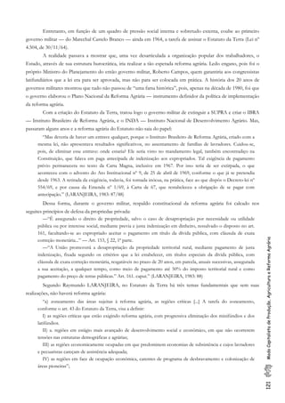 121ModoCapitalistadeProdução,AgriculturaeReformaAgrária
Entretanto, em função dc um quadro de pressão social interna e sobretudo externa, coube ao primeiro
governo militar — do Marechal Castelo Branco — ainda em 1964, a tarefa de assinar o Estatuto da Terra (Lei nº
4.504, de 30/11/64).
A realidade passava a mostrar que, uma vez desarticulada a organização popular dos trabalhadores, o
Estado, através de sua estrutura burocrática, iria realizar a tão esperada reforma agrária. Ledo engano, pois foi o
próprio Ministro do Planejamento do então governo militar, Roberto Campos, quem garantiria aos congressistas
latifundiários que a lei era para ser aprovada, mas não para ser colocada em prática. A história dos 20 anos de
governos militares mostrou que tudo não passou de “uma farsa histórica”, pois, apenas na década de 1980, foi que
o governo elaborou o Plano Nacional da Reforma Agrária — instrumento definidor da política de implementação
da reforma agrária.
Com a criação do Estatuto da Terra, tratou logo o governo militar de extinguir a SUPRA e criar o IBRA
— Instituto Brasileiro de Reforma Agrária, e o INDA — Instituto Nacional de Desenvolvimento Agrário. Mas,
passaram alguns anos e a reforma agrária do Estatuto não saia do papel:
“Mas deveria de haver um entrave qualquer, porque o Instituto Brasileiro de Reforma Agrária, criado com a
mesma lei, não apresentava resultados significativos, no assentamento de famílias de lavradores. Cuidou-se,
pois, de eliminar esse entrave: onde estaria? Ele seria visto no mandamento legal, também encontradiço na
Constituição, que falava em paga antecipada de indenização aos expropriados. Tal exigência de pagamento
prévio permanecera no texto da Carta Magna, inclusive em 1967. Por isso teria de ser extirpada, o que
aconteceu com o advento do Ato Institucional nº 9, de 25 de abril de 1969, conforme o que já se pretendia
desde 1963. A retirada da exigência, todavia, foi tornada inócua, na prática, face ao que dispôs o Decreto-lei nº
554/69, e por causa da Emenda nº 1/69, à Carta de 67, que restabeleceu a obrigação de se pagar com
antecipação.” (LARANJEIRA, 1983: 87/88)
Dessa forma, durante o governo militar, respaldo constitucional da reforma agrária foi calcado nos
seguites princípios de defesa da propriedae privada:
—“É assegurado o direito de propriedade, salvo o caso de desapropriação por necessidade ou utilidade
pública ou por interesse social, mediante previa e justa indenização em dinheiro, ressalvado o disposto no art.
161, facultando-se ao expropriado aceitar o pagamento em título da dívida pública, com cláusula de exata
correção monetária...” — Art. 153, § 22, 1ª parte.
—“A União promoverá a desapropriação da propriedade territorial rural, mediante pagamento de justa
indenização, fixada segundo os critérios que a lei estabelecer, em títulos especiais da dívida pública, com
cláusula de exata correção monetária, resgatáveis no prazo de 20 anos, em parcela, anuais sucessivas, assegurada
a sua aceitação, a qualquer tempo, como meio de pagamento até 50% do imposto territorial rural e como
pagamento do preço de terras públicas.” Art. 161. caput.” (LARANJEIRA, 1983: 88)
Segundo Raymundo LARANJEIRA, no Estatuto da Terra há três temas fundamentais que sem suas
realizações, não haverá reforma agrária:
“a) zoneamento das áreas sujeitas à reforma agrária, as regiões críticas [...] A tarefa do zoneamento,
conforme o art. 43 do Estatuto da Terra, visa a definir:
I) as regiões críticas que estão exigindo reforma agrária, com progressiva eliminação dos minifúndios e dos
latifúndios.
II) a. regiões em estágio mais avançado de desenvolvimento social e econômico, em que não ocorrerem
tensões nas estruturas demográficas e agrárias;
III) as regiões economicamente ocupadas em que predominem economias de subsistência e cujos lavradores
e pecuaristas careçam de assistência adequada;
IV) as regiões em face de ocupação econômica, carentes de programa de desbravamento e colonização de
áreas pioneiras”;
 