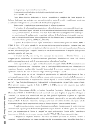 b) desapropriação de propriedades comprometidas;
c) assentamento dos beneficiários da distribuição ou redistribuição das terras.”
(LARANJEIRA, 1983: 106)
Outro ponto sinalizado no Estatuto da Terra é a necessidade da elaboração dos Planos Regionais de
Reforma Agrária, para que se cumpra entre seus muitos objetivos aqueles de permitir e condicionar o uso da terra
à sua função social e promover a justa e adequada distribuição da propriedade.
Mesmo assim, a conclusão geral entre os estudiosos da reforma agrária é que
“a lei brasileira de reforma agrária, a despeito do seu palavreado de aparente contextura social, já era do tipo
altamente conservador. Depois, veio ainda se aderir de conotações mais fundamente reacionárias, pelos desvios
que o governante imprimiu, do limiar dos anos 70 em diante. O Estatuto da Terra praticamente foi renegado
no seu reformismo. De qualquer modo. a experiência legiferante do Brasil sobre a reforma agrária como um
todo — e sobretudo atentando-se para os propósitos reais das classes no poder — nunca passou mesmo de
uma contra-reforma agrária.” (LARANJEIRA, 1983: 106)
O período de existência dos dois órgãos promotores da contra-reforma agrária dos militares, IBRA e
INDA, de 1964 a 1970, esteve marcado por um processo intenso de corrupção, grilagens e venda de terras para
estrangeiros. Aliás, este fato ganhou projeção nacional e internacional. Em nível nacional, acabou desembocando,
em 1968, na constituição, pelo Congresso Nacional, de uma Comissão Parlamentar de Inquérito para apurar as
denúncias veiculadas pela imprensa.
O resultado da CPI, como se viu, foi a elaboração de um relatório — Relatório Velloso — e a
comprovação do envolvimento de inúmeros brasileiros particulares e funcionários do IBRA e de cartórios
públicos na grande falcatrua da venda de terras a estrangeiros, sobretudo na Amazônia.
Como se pode observar, os órgãos coordenadores da reforma agrária IBRA e INDA estavam envolvidos
nos episódios da venda de terras a estrangeiros, e parte da concessão de recursos internacionais obtidos junto aos
organismos financeiros mundiais vinha “amarrada” à necessidade de o governo brasileiro promover a reforma
agrária uma das razões dos focos de tensão no campo durante o governo João Goulart.
Entretanto, como não era real a intenção do governo militar do Marechal Castelo Branco de fazer a
reforma agrária quando assinou o Estatuto da Terra, parte de sua implementação foi sendo adiada. Por exemplo, o
GERA (Grupo Interministerial de Trabalho sobre a Reforma Agrária) só foi criado em 1969, quando uma missão
da FAO - Food Agricultural Organization, órgão da ONU — Organização das Nações Unidas, visitou o Brasil.
Deste encontro nasceu a sugestão de fusão do IBRA e do INDA em um único organismo para melhor
implementar a reforma agrária.
Assim foi que nasceu o INCRA — Instituto NaconaI de Colonização e Reforma Agrária, através do
Decreto-Lei nº 1.110, de 09/07/70. Estava sendo arquitetada outra parte do plano da geopolítica militar para a
Amazônia. Era preciso levar trabalhadores para que fosse possível implementar os planos da “Operação
Amazônia”, pois de nada adiantariam grandes projetos agrominerais e agropecuários em uma região ande faltava
força de trabalho. A alternativa foi a mesma empregada de há muito em território brasileiro para suprir a falta de
trabalhadores: lançar mão de programas de colonização. Juntava-se assim a “fome com a vontade de comer”.
AriovaldoUmbelinodeOliveira122
A região nordestina, com uma estrutura fundiária concentrada, era foco permanente de tensão social, mas
os interesses em jogo e no poder do Estado não permitiam qualquer alternativa de reforma agrária. Era necessário
então “fazer a reforma agrária do Nordeste na Amazônia” ou, como preferia dizer o General Médici, “vamos levar os
homens sem terra do Nordeste para as terras sem homens da Amazônia.” PIN e INCRA foram as peças deste jogo.
O Programa de Integração Nacional - PIN criou uma rodovia que nascia no Nordeste e cortava a
Amazônia - estava definida uma rota para a migração, que aliás já se processava para o Maranhão, Goiás, Pará e
 