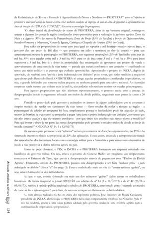 de Redistribuição de Terras e Estímulo à Agroindústria do Norte e Nordeste — PROTERRA”. com o “objetivo de
promover o mais fácil acesso do homem à terra, criar melhores condições de emprego, de mão-de-obra, de fomentar a agroindústria nas
áreas de atuação da SUDAM e SUDENE”. Esta era a estratégia do programa:
“O plano inicial de distribuição de terras do PROTERRA, além de ser bastante original, restringe-se
apenas a algumas das zonas da região consideradas como prioritárias para a realização da reforma agrária: Zona da
Maia e a Agreste (33% das terras de Pernambuco); Zona do Brejo (15% da Paraiba) e Sertão de Quixeramobim,
Senador Pompeu e Inhamuns, Zonas de Iguatu, Caririaçu e Chapada do Araripe (39% do Ceará).
Para todos os proprietários de terras com área igual ao superior a mil hectares situadas nessas áreas, o
governo deu um prazo de 180 dias — que começou em julho e terminou ao fim de janeiro — para que
apresentassem projeto de participação no PROTERRA, nas seguintes proporções: 20% do latifúndio com área de
mil ha; 30% para aqueles entre mil e 3 mil ha; 40% para os de área entre 3 mil e 5 mil ha e 50% para áreas
superiores a 5 mil ha. Isto é: o dono da propriedade fica encarregado de apresentar um projeto de venda e
aproveitamento de uma parcela de suas terras — parcela que variará conforme o seu tamanho — escolhendo as
terras que serão cedidas e as pessoas que poderão aproveitá-las. Apresentado o projeto ao INCRA, depois de
aprovado, ele receberá uma ‘prévia e justa indenização em dinheiro’ pelas terras, que serão vendidas a pequenos
agricultores pelo Banco do Brasil. O PROTERRA só atinge aquelas propriedades consideradas improdutivas, ou
seja, o grande latifúndio que somente utiliza pequena ou nenhuma parcela para um cultivo racional. As chamadas
empresas rurais mesmo que tenham mais de mil ha, não poderão sob nenhum motivo ser tocadas pelo programa.
Para aqueles proprietários que não aderiram espontaneamente, o governo acena com a ameaça de
desapropriação, sendo o pagamento efetuado em títulos da dívida pública, resgatáveis num prazo de cinco a 20
ano.
Vencido o prazo dado pelo governo e acalmados os ânimos de alguns latifundiários que se assustam à
simples menção de perder um centímetro de suas terras — fator secular de poder e riqueza na região - a
percentagem de adesão ao programa foi boa, simplesmente porque o latifundiário pode ser acusado de tudo,
menos de burrice: se o governo se propunha a pagar ‘uma justa e prévia indenização em dinheiro’, por terras que
ele não estava usando e que ele mesmo escolhesse - por que então não escolher suas terras piores e vendê-las?
Para que correr o risco de ter parte das terras desapropriadas pelo governo e receber títulos da dívida ao invés de
moeda somante?” (OPINIÃO Nº 14, 5 a 12/02/73)
Os recursos para promover esta “reforma’’ seriam provenientes de dotações orçamentárias, do PIN e do
sistema de incentivos fiscais na proporção de 20% das aplicações. Estava assim, amarrada e comprometida metade
das arrecadações dos incentivos fiscais com a estratégia militar para a Amazônia e para armar outra alternativa de
modo a não promover a efetiva reforma agrária no país.
Como se pode observar, o PIN, o INCRA e o PROTERRA formavam um esquema articulado nos
bastidores do governo militar. Ou seja, criava o governo do General Médici um programa que simplesmente
contrariava o Estatuto da Terra, que previa a desapropriação através de pagamento com “Títulos da Dívida
Agrária”. Entretanto, através do PROTERRA, passava esta desapropriação a ser feita “mediante prévia e justa
indenização em dinheiro” (alínea “a” do artigo 3). Estava estabelecido mais um elo da “contra-reforma agrária”, ou
seja, uma reforma a favor dos latifundiários.
AriovaldoUmbelinodeOliveira124
Ao que o país, assistiu abismado era mais um dos inúmeros “golpes” dados contra os trabalhadores
brasileiros. De forma magistral, o jornal OPINIÃO. em edições de nº 14 (5 a 12/02/73) e de nº 42 (27/08 a
03/09/73), revelou à opinião pública nacional o esbulho do PROTERRA, apresentado como “exemplo ao mundo
de como se faz a reforma agrária”, quer dizer, de como se enriquecem ilicitamente os latifundiários:
“... num almoço realizado no Rio no clube dos repórteres políticos, José Francisco de Moura Cavalcanti,
presidente do INCRA, afirmou que o PROTERRA havia sido completamente vitorioso no Nordeste: ‘pela 1ª
vez no ocidente, graças a uma sábia política adotada pelo governo, realiza-se uma reforma agrária com a
compreendo de empresários e proprietários’.
 