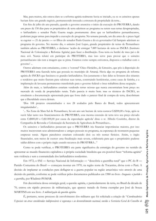 125ModoCapitalistadeProdução,AgriculturaeReformaAgrária
Mas, para muitos, não estava claro se a reforma agrária realmente havia-se iniciado, ou se os usineiros apenas
haviam feito um grande negócio, permanecendo intocada a estrutura de propriedade da terra...
Em fins de julho do ano passado, quando o governo anunciou o início da execução do PROTERRA, dando
um prazo de 150 dias para os proprietários de terra aderirem ao programa ou terem suas terras desapropriadas,
o latifundiário e senador Paulo Guerra reagiu prontamente: disse que os latifundiários pernambucanos,
poderiam pegar armas para impedir a execução do programa. Na semana passada, um dia antes de o prazo legal
se esgotar — 21 de janeiro — os filhos do senador Paulo Guerra e do ex-governador Cid Sampaio aderiram ao
programa do governo. No mesmo dia, o usineiro José Lopes, grande proprietário de terras de Pernambuco
também aderiu ao PROTERRA, e declarou: ‘acabo de entregar 7.889 hectares de terra ao INCRA (Instituto
Nacional de Colonização e Reforma Agrária) para fazer a distribuição. Essa terra eu herdei de meu pai e de
meu avô. Nunca relutei em participar do PROTERRA, mas isso serve para provar que o usineiro
pernambucano não tem a imagem que se pinta. Estamos como sempre estivemos, dispostos a trabalhar com o
governo’ ...
Outros aderiram com entusiasmo, como o ‘coronel’ Chico Heráclito, de Limoeiro, que pôs à disposição do
PROTERRA uma fazenda iteira que possuía no município de Amaraji. Havia algo no programa de reforma
agrária do INCRA que fascinava os grandes latifundiários. Era justamente o fato deles se livrarem dos sitiantes
e rendeiros que muito fizeram para valorizar suas terras, construindo benfeitorias, como casas de farinha, e a
implantação de lavouras permanentes transferindo para o governo federal o ônus trabalhista dessa ocupação.
Além do mais, o. latifundiários estariam vendendo terras ociosas que nunca encontrariam bom preço no
mercado de venda de propriedades rurais. Tudo parecia ir muito bem. mas os técnicos do INCRA, ao
estudarem a documentação apresentada para que fosse dado o parecer final de compra de terra, descobriram
que a liberalidade estava demais.
‘Dos 108 projetos encaminhados e nos 28 avaliados pelo Banco do Brasil, todos apresentavarn
irregulandades’...
‘... Na Zona da Mata Sul de Pernambuco, há um ano um hectare de terra custava Cr$200,00 e hoje, após se
ouvir falar tanto nos financiamentos do PROTERRA, essa mesma extensão de terra teve seu preço elevado
entre Cr$800,00 e Cr$1.000,00 por causa da especulação agrícola’ disse o sr. Alfredo Coutinho, diretor da
Companhia de Revenda e Colonização da Secretaria de Agricultura de Pernambuco...
Os usineiros e latifundiários pensavam que o PROTERRA iria financiar importâncias maiores, por isso
muitos inscreveram seus administradores e amigos pessoais no programa, na esperança de montarem pequenas
empresas rurais. Alguns parceleiros estariarn colocando dois ou três nomes ficticios. Assim, o órgão
financiador, sem meios de exercer uma fiscalização mais severa, colaboraria para que o proprietário pudesse
saldar débitos com o próprio órgão usando recursos do PROTFRRA...”
Como se pode verificar, o PROTERRA era parte significativa da estratégia do governo no sentido de
apresentar ao mundo financeiro capitalista e à própria sociedade brasileira que era possível fazer “reforma agrária”
sem violência e sem a contrariedade dos latifundiários nordestino.
Em 1972, o SNI — Serviço Nacional de Informação — “descobriu a guerrilha rural’’ que o PC do B —
Partido Comunista do Brasil — começara montar em 1970, na região norte de Tocantins, divisa com o Pará. A
decisão de implantar as condições para deflagrar-se a guerra popular na região amazônica veio através de uma
decisão do partido, conforme se pode verificar pelos documentos publicados em 1980 no livro Araguaia: o partido e
a guerrilha, por Wladimir POMAR.
Em decorrência dessa estratégia geral, a questão agrária, e particularmente da terra, no Brasil da década de
70, entrou em rápido processo de militarização, que aparece tratado de forma exemplar por José de Souza
MARTINS em seu livro A militarização da questão agrária.
É, portanto, nesse processo de envolvimento dos militares que foi solicitada a criação de “Coordenadorias
Especiais em áreas consideradas indispensáveis à segurança e ao desenvolvimento nacional, ouvida a Secretaria Geral do Conselho de
 