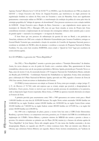 Segurança Nacional” (Decreto-Lei nº 1.523 de 03/02/77) no INCRA, e que foi desembocar em 1980, na criação do
GETAT — Grupo Executivo das Terras do Araguaia-Tocantins, que tranforma-se no órgão promotor da
regularização fundiária no sudeste do Pará, norte de Tocantins e oeste do Maranhão. Estes atos significaram
praticamente a intervenção miltiar no INCRA e a transformação da condução da política de terras pela ótica da
estratégia geopolítica da “ideologia da segurança e do desenvolvimento”. Este processo acentuou-se com a criação também
do GEBAM - Grupo Executivo para a Região do Baixo Amazonas — que originalmcnte atuava apenas nos
municípios de Almerim (PA) e Marzagão (AP), área em que ficam situadas as terras do Projeto Jari. Estas
coincidências mostram a implementação da real intenção dos estrategistas militares: abrir caminho para o acesso
do grande capital — nacional e/ou estrangeiro — às riquezas da Amazônia.
É bom frisar que este processo de militarização da questão da terra no Brasil, e em particular na
Amazônia, culminou em 1982 com a criação do Ministério Extraordinário para Assuntos Fundiários, entregue ao
General Danilo Venturini que, acumulando a função de secretário do Conselho de Segurança Nacional, passou a
coordenar as atividades do INCRA, além de planejar e coordenar a execução do Programa Nacional de Política
Fundiária. Ou seja, como bem ressaltou MARTINS, estava criado o “Quartel da Terra” lugar por excelência da
contra-reforma agrária.
8.4. O I PNRA e o governo da “Nova República”
Em 1985, a “Nova República” assumiu o governo para realizar a “Transição Democrática” da ditadura.
Assim, fez novas alianças no seio do poder do Estado com a anuência militar. Mas, aparentemente de forma
contraditória, colocou como um de seus projetos prioritários a Reforma Agrária, prometida por Tancredo Neves ao
Papa, antes de morrer. E ela, foi anunciada durante o IV Congresso Nacional dos Trabalhadores Rurais, realizado
em Brasília pela CONTAG - Confederação Nacional dos Trabalhadores na Agricultura. Foram, feitas articulações
para a elaboração do I Plano Nacional de Reforma Agrária, aprovado em 1985, segundo o Estatuto da Terra de
1964. Seus autores, foram em termos os idealizadores do Estatuto.
O I PNRA já trazia retrocessos em relação ao Estatuto da Terra, como por exemplo, o artigo (artigo 2°,
§ 29, do Decreto n9 91.766) onde está expresso que se evitará, sempre que possível, a desapropriação de
latifúndios. Outro ponto, foram os imóveis que tivessem grande presença de arrendatários e/ou parceiros,
onde as disposições legais fossem respeitadas. Dessa forma, o I PNRA já apareceu trazendo distorções em relação
ao Estatuto da Terra.
A primeira previsão para assentamento entre 1985 e 1989 apresentava em termos totais para o Brasil
1.400.000 famílias em uma área de 43.090.000 hectares. Na região Norte seriam assentadas 140.000 famílias em
10.080.000 ha; na região Nordeste seriam 630.000 famílias em 18.900.000 ha; na região Centro-Oeste seriam
210.000 famílias em 7.560.000 ha; na região Sudeste seriam 280.000 famílias em 4.370.000 ha; e na região Sul
seriam 140.000 famílias em 2.180.000 ha.
AriovaldoUmbelinodeOliveira126
Em 1985 com a implantação do plano, passou a ocorrer forte luta entre a UDR (União Democrática
Ruralista), o governo Sarney e os camponeses sem-terra, posseiros, etc. O objetivo da UDR foi a inviabilização da
implantação do I PNRA. Nelson Ribeiro, o primeiro ministro do MIRAD não resistiu a pressão e deixou o
governo. Os números referentes ao primeiro ano do Plano (85/86) traziam já, o fracasso da reforma agrária da
"Nova República” de José Sarney. Havia sido atingido apenas 5% das metas das famílias assentadas e da área
desapropriada. Depois, no segundo ano (86/87) o ritimo continuou lento. Mais um ministro caiu (Dante de
Oliveira, que substituira Nelson Ribeiro) um segundo, Marcos Freire morrera estranhamente, em "acidente de
 