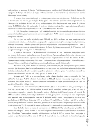 127ModoCapitalistadeProdução,AgriculturaeReformaAgrária
avião próximo ao aeroporto de Carajás. Pará”, juntamente com presidente do INCRA José Eduardo Raduam. O
aeroporto de Carajás está situado na região onde se concentra o maior número de assassinatos no campo
brasileiro: o sudeste do Pará.
O governo Sarney, passou a investir na propaganda governamental para alimentar a ilusão de que um dia
a Reforma viria. Foi por isso, que na região Norte apenas 18% das terras previstas foram desapropriadas; no
Nordeste, 6%; no Sudeste, 4%; no Sul, 10%, e no Centro-Oeste. 12%. Depois de dois anos, menos de 10% das
metas do I PNRA tinham sido implantadas. O motivo: a falta de vontade política e a prevalência da defesa dos
interesses dos latifundiários organizados na UDR - União Democrática Ruralista.
A UDR foi fundada em agosto de 1985, em Goiânia, durante um leilão de gado para arrecadar dinheiro
entre os latifundiários, para lutarem contra a reforma agrária do I PNRA e contra o avanço do movimento dos
camponeses sem-terra.
Foi por isso que dados divulgados pelo MIRAD, em 1987, revelavam que esta organização tinha
sistematicamente orientado os latifundiários desapropriados a ingressarem com ações na justiça, visando, no mínimo,
embargar judicialmente a reforma agrária. Essas apelações em juizo foram entravando a implantação do I PNRA
e depois de um pouco mais de um ano de implantação do Plano, elas já representavam mais de 37% da área total
desapropriada no país, ou seja, mais de 596.000 hectares.
A ampliação das ações da UDR ocorreu durante a Constituinte de 1988. Os ruralistas conseguiram barrar
no plenário do Congresso Nacional a proposta de uma Reforma Agrária ampla, geral e irrestrita, e inscreveu na
nova Carta constitucional uma legislação mais retrógrada que o próprio Estatuto da Terra dos militares de 1964.
Seu crescimento político culminou em 1989, com a candidatura de seu primeiro presidente e principal liderança,
Ronaldo Caiado, à presidência da República na sucessão de José Sarney, quando foi derrotado.
Na década de 90, com o declínio de sua atuação, acabou extinta, pois, em conseqüência do pacto político
das elites que detinham o poder, seus quadros passaram a ocupar postos nos ministérios e órgãos da administração
federal e estaduais, fazendo valer na prática seu poder e ação contra a reforma agraria. Foi refundada mais tarde no
Pontal do Paranapanema, mas não tem a força que teve na década de 80.
Voltando ao I PNRA e ao governo Sarney, coube a Jader Barbalho, então, ex-governador do Pará
(1983/86) eleito pelo PMDB, substituir Marcos Freire no MIRAD. Durante sua presença no governo do Pará
nada mais, nada menos, do que 211 trabalhadores foram assassinados no campo naquele estado (30 em 1983, 29
em 1984, 59 em 1985 e 93 em 1986).
Entre seus atos como ministro está o Decreto-lei nº 2.363 de 23 de outubro de 1987, que extinguiu o
INCRA e criou o INTER - Instituto Jurídico de Terras Rurais. Transferiu, também, para o MIRAD toda “a
supervisão, coordenação e execução das atividades relativas à Reforma Agrária”, anteriomente sob controle do
INCRA. Ele feria também, muitos artigos do Estatuto da Terra, pois passou a indicar que as áreas em produção
não poderiam mais ser desapropriadas para fins da Reforma Agrária. Assim, a desapropriação de áreas com
produção de até 1.500 ha na Amazônia, 1.000 ha no Centro-Oeste, 500 ha no Nordeste e até 250 ha no Sul e
Sudeste, não puderam mais acontecer. Além disso, para imóveis de até 10.000 ha, a desapropriação passava a incidir
sobre apenas sobre 75% da superfície do imóvel, podendo os 25% restantes ficar sob controle do proprietário.
Jader Barbalho alterou as metas de assentamento do I PNRA (85/89), baixando-as de 1,4 milhões de
famílias até 1989, para 1 milhão até 1991. A área a ser desapropriada também baixou de 43,09 milhões de hectares
para 30 milhões. Para completar o quadro pré-Constituinte, no final de 1987, o governo Sarney suspendeu o
decreto-lei que havia transferido a faixa de 100 km de cada lado das rodovias federais na Amazônia Legal, da
 