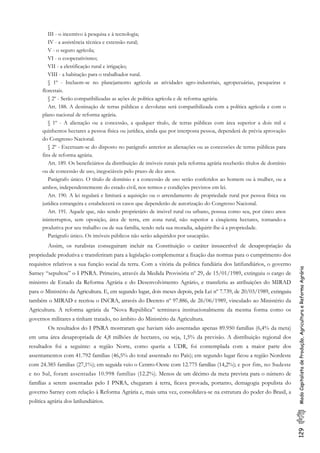 129ModoCapitalistadeProdução,AgriculturaeReformaAgrária
III - o incentivo à pesquisa e à tecnologia;
IV - a assistência técnica e extensão rural;
V - o seguro agrícola;
VI - o cooperativismo;
VII - a eletrificação rural e irrigação;
VIII - a habitação para o trabalhador rural.
§ 1º - Incluem-se no planejamento agrícola as atividades agro-industriais, agropecuárias, pesqueiras e
florestais.
§ 2º - Serão compatibilizadas as ações de política agrícola e de reforma agrária.
Art. 188. A destinação de terras públicas e devolutas será compatibilizada com a política agrícola e com o
plano nacional de reforma agrária.
§ 1º - A alienação ou a concessão, a qualquer título, de terras públicas com área superior a dois mil e
quinhentos hectares a pessoa física ou jurídica, ainda que por interposta pessoa, dependerá de prévia aprovação
do Congresso Nacional.
§ 2º - Excetuam-se do disposto no parágrafo anterior as alienações ou as concessões de terras públicas para
fins de reforma agrária.
Art. 189. Os beneficiários da distribuição de imóveis rurais pela reforma agrária receberão títulos de domínio
ou de concessão de uso, inegociáveis pelo prazo de dez anos.
Parágrafo único. O título de domínio e a concessão de uso serão conferidos ao homem ou à mulher, ou a
ambos, independentemente do estado civil, nos termos e condições previstos em lei.
Art. 190. A lei regulará e limitará a aquisição ou o arrendamento de propriedade rural por pessoa física ou
jurídica estrangeira e estabelecerá os casos que dependerão de autorização do Congresso Nacional.
Art. 191. Aquele que, não sendo proprietário de imóvel rural ou urbano, possua como seu, por cinco anos
ininterruptos, sem oposição, área de terra, em zona rural, não superior a cinqüenta hectares, tornando-a
produtiva por seu trabalho ou de sua família, tendo nela sua moradia, adquirir-lhe-á a propriedade.
Parágrafo único. Os imóveis públicos não serão adquiridos por usucapião.
Assim, os ruralistas conseguiram incluir na Constituição o caráter insuscetível de desapropriação da
propriedade produtiva e transferiram para a legislação complementar a fixação das normas para o cumprimento dos
requisitos relativos a sua função social da terra. Com a vitória da politica fundiária dos latifundiários, o governo
Sarney “sepultou” o I PNRA. Primeiro, através da Medida Provisória nº 29, de 15/01/1989, extinguiu o cargo de
ministro de Estado da Reforma Agrária e do Desenvolvimento Agrário, e transferiu as atribuições do MIRAD
para o Ministério da Agricultura. E, em segundo lugar, dois meses depois, pela Lei nº 7.739, de 20/03/1989, extinguiu
também o MIRAD e recriou o INCRA, através do Decreto nº 97.886, de 26/06/1989, vinculado ao Ministério da
Agricultura. A reforma agrária da "Nova República” terminava institucionalmente da mesma forma como os
governos militares a tinham tratado, no âmbito do Ministério da Agricultura.
Os resultados do I PNRA mostraram que haviam sido assentadas apenas 89.950 famílias (6,4% da meta)
em uma área desapropriada de 4,8 milhões de hectares, ou seja, 1,5% da previsão. A distribuição regional dos
resultados foi a seguinte: a região Norte, como queria a UDR, foi contemplada com a maior parte dos
assentamentos com 41.792 famílias (46,5% do total assentado no País); em segundo lugar ficou a região Nordeste
com 24.385 familias (27,1%); em seguida veio o Centro-Oeste com 12.775 famílias (14,2%); e por fim, no Sudeste
e no Sul, foram assentadas 10.998 famílias (12.2%). Menos de um décimo da meta prevista para o número de
famílias a serem assentadas pelo I PNRA, chegaram á terra, ficava provada, portanto, demagogia populista do
governo Sarney com relação à Reforma Agrária e, mais uma vez, consolidava-se na estrutura do poder do Brasil, a
politica agrária dos latilundiários.
 
