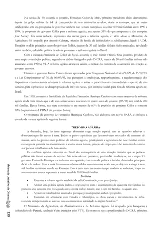 Na década de 90, assumiu o governo, Fernando Collor de Melo, primeiro presidente eleito diretamente,
depois do golpe militar de 64. A composição de seu ministério revelou, desde o começo, que as metas
estabelecidas em seu programa de governo também não seriam cumpridas: assentar 500 mil famílias entre 1990 e
1994. A proprosta do governo Collor para a reforma agrária, era apenas 35% do que propusera e não cumprira
José Sarney. Era uma redução expressiva das metas para a reforma agraria, e, além disso o Ministério da
Agricultura foi ocupado por Antonio Cabrera, oriundo de família de latifundiários e, sabidamente, ligado à UDR.
Passados os dois primeiros anos do governo Collor, menos de 30 mil famílias tinham sido assentadas, revelando
assim também, a decisão política de não se promover a reforma agrária no Brasil.
Com a cassação/renúncia de Collor de Melo, assumiu o vice Itamar Franco. Seu governo, produto de
uma ampla articulação política, segundo os dados divulgados pelo INCRA, menos de 50 mil famílias tinham sido
assentadas entre 1990 e 94. A reforma agrána alcançava assim, a metade do número de assentados em relação ao
governo anterior.
Durante o governo Itamar Franco foram aprovadas pelo Congresso Nacional a Lei n°8.629, de 25/02/93,
e a Lei Complementar n° 76, de 06/07/93, que passaram a estabelecer, respectivamente, a regulamentação dos
dispositivos constitucionais relativos à reforma agrária e sobre o procedimento contraditório especial, de rito
sumário, para o processo de desapropriação de imóveis rurais, por interesse social, para fins de reforma agrária no
Brasil.
Em 1995, assumiu a Presidéncia da República Fernando Henrique Cardoso com uma proposta de reforma
agrária ainda mais tímida que a de seus antecessores: assentar em quatro anos de governo (95/98) um total de 280
mil famílias. Dessa forma, sua meta constituiu-se em menos de 60% da previsão do governo Collor e somente
20% do previsto no I PRNA do governo Samey.
O programa de governo de Fernando Henrique Cardoso, não elaborou um novo PNRA, e enfocou a
questão da retorna agrária da seguinte forma:
"REFORMA AGRÁRIA
A discussão, hoje, do tema segurança alementar exige atenção espacial para as questões relativas à
domocratizaçao do acesso à terra. Todos os paises capitalistas que desenvolveram mercados de consumo de
massas, além do promoverem políticas de reforma agrária, privilegiaram a agricultura de base familiar, como
estratégia na garantia do abastecimento a custos mais baixos, geraçâo de empregos e de aumento do salário
real para os trabalhadores de baixa renda.
Os conflitos agrários existentes no Brasil são consequência de uma situação histórica que as políticas
públicas não foram capazes de reverter. São necessárias, portanto, profundas mudanças, no campo. O
governo Fernando Henrique vai enfrentar essa questão, com vontade política e decisão, dentro dos princípios
da lei e da ordem. Com a meta do aumento substancial dos assentamentos a cada ano, o objetivo a atingir é cem
mil famílias no ultimo ano de seu Governo. Essa é uma meta ao mesmo tempo modesta e audaciosa, já que os
assentamentos nunca superaram a marca anual de 20.000 mil famílias.
AriovaldoUmbelinodeOliveira130
Medidas
• Executar a reforma agrária estabelecida pela Constituição, com paz e Justiça
• Adotar uma politica agrária realista e responsável, com o assentamento de quarenta mil famílias no
primeiro ano; sessenta mil, no segundo ano; oitenta mil no terceiro ano e cem mil famílias no quarto ano.
• Apoiar os trabalhadores assentados para que possam plantar, colher e progredir.
• Executar, em articulação com Estados e Municípios, as obras sociais e investimentos de infra-
estrutura indispensáveis ao sucesso dos assentamentos, sobretudo na região Nordeste.”
O Ministério da Agricultura, do Abastecimento e da Reforma Agrária foi ocupado pelo banqueiro e
latifundiário do Paraná, Andrade Vieira (senador pelo PTB). Ele nomeou para a presidência do INCRA, primeiro,
 
