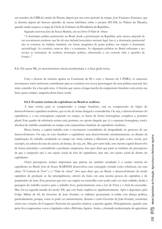 131ModoCapitalistadeProdução,AgriculturaeReformaAgrária
um membro da UDR do estado do Paraná, depois por um curto período de tempo, José Francisco Graziano, que
se demitiu depois do famoso episódio da escuta telefônica sobre o projeto SIVAM, no Palácio do Planalto,
quando ainda ocupava o cargo de Chefe de Gabinete da Presidência da República.
Segundo escreveu José de Souza Martins, em seu livro O Poder do Atraso:
“A dominação política patrimonial, no Brasil, desde a proclamação da República, pelo menos, depende de
um revestimento moderno que lhe dá uma fachada burocrático-racional-.legal. Isto é, a dominação patrimonial
não se constitui, na tradição brasileira, em forma antagônica de poder político em relação à dominação
racional-legal. Ao contrário, nutre-se dela e a contamina. As oligarquias políticas no Brasil colocaram a seu
serviço as instituições da moderna dominação política, submetendo a seu controle todo o aparelho de
Estado...”
8.6. Os anos 90, os movimentos sócio-territoriais e a luta pela terra
Com a derrota da reforma agrária na Constituite de 88 e com o fracasso do I PNRA, os nascentes
movimentos sócio-territoriais caminharam para se constituir nos novos personagens da cena política nacional. Seu
único caminho foi a luta pela terra. A história que marca a longa marcha do campesinato brasileiro está escrita nas
lutas, quase sempre, sangrenta desta classe social.
8.6.1. O caráter rentista do capitalismo no Brasil se reafirma
A base teórica para se compreender o campo brasileiro, está na compreensão da lógica do
desenvolvimento capitalista moderno, que se faz de forma desigual e contraditória. Ou seja, o desenvolvimento do
capitalismo, e a sua conseqüente expansão no campo, se fazem de forma heterogênea, complexa e, portanto
plural. Este quadro de referência teórica está, portanto, no oposto daquele que vê a expansão homogênea, total e
absoluta do trabalho assalariado no campo com característica fundante do capitalismo moderno.
Dessa forma, o capital trabalha com o movimento contraditório da desigualdade no processo de seu
desenvolvimento. Ou seja, no caso brasileiro o capitalismo atua desenvolvendo simultaneamente, na direção da
implantação do trabalho assalariado no campo em várias culturas e diferentes áreas do país, como ocorre, por
exemplo, na cultura da cana-de-açúcar, da laranja, da soja, etc. Mas, por outro lado, este mesmo capital desenvolve
de forma articulada e contraditória a produção camponesa. Isto quer dizer que parte-se também, do pressuposto
de que o camponês não é um sujeito social de fora do capitalismo, mas sim, um sujeito social de dentro do
capitalismo.
Outro pressuposto teórico importante que precisa ser também ressaltado é o caráter rentista do
capitalismo no Brasil. José de Souza MARTINS desenvolveu esta concepção tomada como referência, em suas
obras “O Cativeiro da Terra” e o “Poder do Atraso”. Isto quer dizer que, no Brasil, o desenvolvimento do modo
capitalista de produção se faz principalmente, através da fusão em uma mesma pessoa do capitalista e do
proprietário de terra. Este processo que teve sua origem na escravidão vem sendo cada vez mais soldado, desde a
passagem do trabalho escarvo para o trabalho livre, particularmente com a Lei de Terra e o final da escravidão.
Mas, foi na segunda metade do século XX, que esta fusão ampliou-se significativamente. Após a deposição, pelo
Golpe Militar de 64, do Governo de João Goulart, os militares procuraram re-soldar esta aliança política,
particularmente, porque, como se pode ver anteriormente, durante o curto Governo de João Goulart, ocorreram
cisões nas votações do Congresso Nacional em questões relativas a questão agrária. Principalmente, quando uma
parte dos congressistas votou a legislação sobre a Reforma Agrária. Assim, a chamada modernização da agricultura
 