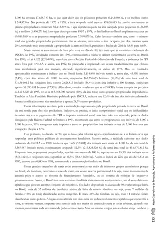 133ModoCapitalistadeProdução,AgriculturaeReformaAgrária
1.000 ha cresceu 17.658.740 ha, o que quer dizer que os pequenos perderam 6.242.980 ha, e os médios outros
1.244.873ha. No período de 1972 a 1978, a área ocupada total cresceu 49.626.683 ha, porém novamente as
grandes propriedades cresceram 52.273.849 ha, o que significou queda na área ocupada pelos pequenos (1..56.895
ha) e médios (1.490.271 ha). Isto quer dizer que entre 1967 e 1978, os latifúndios no Brasil ampliaram sua área em
69.939.589 ha e as pequenas propriedades perderam 7.399.875 ha. Cabe destacar também que, como o número
total das grandes propriedades praticamente não se alterou, entretanto, a área ocupada por eles, cresceu quase
20%, tornando mais concentrada a propriedade da terra no Brasil, passando o Índice de Gini de 0,836 para 0,854.
Nem mesmo o crescimento da luta pela terra na década 80, fez com que as estatísticas cadastrais do
INCRA de 1992, divulgadas somente em 1996, continuassem a revelar o caráter concentrador da terra no Brasil.
Em 1990, a Lei 8.022 (12/04/90), transferiu para a Receita Federal do Ministério da Fazenda, a cobrança do ITR
antes feita pelo INCRA, e assim, em 1992, foi planejado e implantado um novo recadastramento que efetuou
nova conferência geral dos imóveis, alterando significativamente, os dados de 1978. Mas, os resultados
apresentados continuaram a indicar que no Brasil havia 3.114.898 imóveis rurais e, entre eles, 43.956 imóveis
(2,4%), com área acima de 1.000 hectares, ocupando 165.756.665 hectares (50,0%) de uma área total de
331.364.012 ha. Enquanto isso, outros 2.628.819 imóveis (84,4%), com área inferior a 100 hectares, ocupavam
apenas 59.283.651 hectares (17,9%). Além disso, estudos revelavam que se o INCRA fizesse cumprir os preceitos
da Lei 8.629 de 1993, ter-se-ia 115.054.000 hectares (20% da área total) como grandes propriedades improdutivas.
Também o Atlas Fundiário Brasileiro publicado pelo INCRA, indicava que 62,4% da área dos imóveis cadastrados
foram classificadas como não produtivas e apenas 28,3% como produtivas.
Estas informações revelam, pois a contradição representada pela propriedade privada da terra no Brasil,
ela está retida para fins não produtivos. Inclusive, na prática, o único compromisso social que os latifundiários
deveriam ter era o pagamento do ITR – imposto territorial rural, mas isto não tem ocorrido, pois os dados
divulgados pela Receita Federal referentes a 1994, mostraram que entre os proprietários dos imóveis de 1.000 a
5.000 hectares, 59% sonegaram este imposto e entre os proprietários dos imóveis acima de 5.000 hectares esta
sonegação chegou a 87%.
Foi, portanto, na década de 90, que as lutas pela reforma agrária aprofundaram-se, e o Estado teve que
responder com políticas públicas de assentamentos fundiários. Mesmo assim, a realidade existente nos dados
cadastrais do INCRA em 1998, indicava que 1,6% (57.881) dos imóveis com mais de 1.000 ha, de um total de
3.587.987 imóveis rurais, continuavam ocupando 52,9% (216.824.528 ha) de uma área total de 415.570.812 ha.
Enquanto isso, as pequenas propriedades, aquelas com menos de 100 ha, representavam 85,3% dos imóveis rurais
(3.061.525), e ocupavam uma superfície de 16,5% (68.674.638 ha). Assim, o índice de Gini que era de 0,833 em
1992, passou para 0,843 em 1998, aumentando a concentração fundiária no Brasil.
Estas grandes extensões de terras estão concentradas nas mãos de inúmeros grupos econômicos porque
no Brasil, ela funciona, ora como reserva de valor, ora como reserva patrimonial. Ou seja, como instrumento de
garantia para o acesso ao sistema de financiamentos bancários, ou ao sistema de políticas de incentivos
governamentais. Assim, o Brasil tem uma estrutura fundiária violentamente concentrada e, um desenvolvimento
apitalista que gera um enorme conjunto de miseráveis. Os dados disponíveis na década de 90 revelavam que havia
no Brasil, mais de 32 milhões de brasileiros abaixo da linha da miséria absoluta, ou seja, quase 7 milhões de
famílias (18% do total) classificadas como indigentes. E mais, 38% das famílias, ou seja, mais 14 milhões foram
classificadas como pobres. A lógica contraditória tem sido uma só, o desenvolvimento capitalista que concentra a
terra, ao mesmo tempo, empurra uma parcela cada vez maior da população para as áreas urbanas, gerando nas
mesmas, uma massa cada vez maior de pobres e miseráveis. Mas, ao mesmo tempo, esta exclusão atinge também o
 