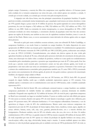 próprio campo. Certamente, a maioria dos filhos dos camponeses com superfície inferior a 10 hectares jamais
terão condição de se tornarem camponeses nas terras dos pais, a eles caberá apenas um caminho: a estrada. A
estrada que os levará à cidade, ou a estrada que os levará à luta pela reconquista da terra.
A migração tem sido dessa forma, uma das principais características da população brasileira. O quadro
geral tem revelado, contrariando muitas interpretações, que a população rural cresceu em termos absolutos e totais
até 1970, quando chegou a pouco mais de 41 milhões de pessoas. Sua queda registrada nos censos demográficos
posteriores, fez com ela chegasse a 38,5 milhões em 1980, 35,8 milhões em 1991, 33,9 milhões em 1996 e 31,8
milhões no ano 2000. Ainda na contramão de muitas interpretações, os censos demográficos de 1996 e 2000
continuam revelando em vários municípios, o crescimento absoluto da população rural. Este fato não acontece
apenas nas regiões de fronteira, mas também na área core do capitalismo moderno brasileiro, como é o caso do
estado de São Paulo. Muitas vezes, os novos assentamentos rurais derivados da reforma agrária estão na origem
desse processo.
Movendo-se pelo país numa verdadeira aventura retirante, como tem afirmado D. Pedro Casaldáliga, os
camponeses brasileiros, a seu modo foram se inserindo no campo brasileiro. Os dados disponíveis do censo
agropecuário do IBGE revelam sua situação geral e importância na atualidade. Os estabelecimentos agropecuários
com área até 100 hectares cresceram de 1940 (1.629.995) até 1985 (5.252.265), porém, conheceram uma redução
no censo de 1995/6 (4.318.861). Contraditoriamente, esta redução não derivou apenas da crise vivida pela
agricultura brasileira na década de 90, mas, sobretudo pelos processos derivados do crescimento da luta pela terra.
Assim, uma observação nos dados sobre a condição do produtor, verificar-se-á uma queda nos estabelecimentos
comandados pelos arrendatários, parceiros e posseiros que responderam por mais de 87% desta queda. Este fato
revela que a pressão social exercida pelos movimentos sociais em luta pela reforma agrária, tem levado os
proprietários a não mais ceder suas terras aos arrendatários, parceiros ou posseiros. Entretanto é fato notório que
o número dos estabelecimentos controlados pelos proprietários também caiu 3% entre 1985 e 1995/6, mostrando
que mesmo com assentamentos de reforma agrária, do ponto de vista geral, continua o processo de concentração
fundiária e de migração campo cidade no Brasil.
Nos 4,3 milhões de estabelecimentos com área até 100 hectares, em 1995/6, havia 88% do pessoal
ocupado de origem familiar, sendo que o trabalho assalariado representava apenas os 12% restantes. Uma
realidade oposta e contratante com os estabelecimentos com mais de 1.000 hectares, onde o trabalho assalariado
representava 81%.
No Brasil do final do Século XX, esta combinação estrutural marcou o campo brasileiro: nas unidades
camponesas predomínio do trabalho familiar nas unidades capitalistas a presença dominante do trabalho
assalariado. Ocupando uma superfície de 70,5 milhões de hectares (18% do total do país) a agricultura camponesa
no Brasil vem construindo seu lugar na sociedade brasileira. O acesso ao crédito rural tem sido difícil, pois apenas
5% têm acesso ao mesmo, ficando com apenas 30% do total. Quanto à tecnologia o quadro não é diferente, pois
apenas 10% possuem trator, 38% utilizaram fertilizantes e 1% tem máquinas colheitadeiras. Entretanto, o uso de
agrotóxicos já chegou a mais de 60% dos estabelecimentos. Mesmo assim estes teimosos camponeses são
responsáveis por mais de 50% da produção de batata-inglesa, feijão, fumo, mandioca, tomate, ágave, algodão em
caroço arbóreo, banana, cacau, café, caju, coco, guaraná, pimenta-do-reino, uva e a maioria absoluta dos
hortigranjeiros. Produzem também, mais de 50% do rebanho suíno, das aves, dos ovos e do leite. Os médios
estabelecimentos (100 a 1.000 ha) e os grandes (mais de 1.000 ha) mesmo ocupando 283 milhões de hectares (82%
do total) respondem por mais de 50% apenas no volume da produção de algodão herbáceo em caroço, arroz,
cana-de-açúcar, milho, soja, trigo, chá-da-índia, laranja, maçã e mamão. A mesma realidade aparece nos dados
referentes ao valor da produção agropecuária, pois as unidades com área até 100 ha produziram 46,5% do total, ou
AriovaldoUmbelinodeOliveira134
 