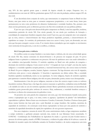 135ModoCapitalistadeProdução,AgriculturaeReformaAgrária
seja, 18% da área agrícola geram quase a metade da riqueza oriunda do campo. Enquanto isso, os
estabelecimentos com mais de 1.000 ha, produziram apenas 21,2% do valor de produção, embora ocupem 45% da
área total.
É em decorrência deste conjunto de razões, que teimosamente os camponeses lutam no Brasil em duas
frentes, uma para entrar na terra, para se tornarem camponeses proprietários, e em outra frente, lutam para
permanecerem na terra como produtores de alimentos fundamentais à sociedade brasileira. São, portanto uma
classe em luta permanente, pois os diferentes governos não lhes têm considerado em suas políticas públicas.
É por isso que a luta pela terra desenvolvida pelos camponeses no Brasil, é uma luta específica, moderna,
característica particular do século XX. Este século passado, foi um século por excelência da formação e
consolidação do campesinato brasileiro enquanto classe social. É por isso, que este camponês não é um camponês
que na terra, entrava o desenvolvimento das forças produtivas impedindo, portanto, o desenvolvimento do
capitalismo no campo. Ao contrário, ele praticamente nunca teve acesso à terra, é pois, um desterrado, um sem
terra que luta para conseguir o acesso a terra. É no interior destas contradições que tem surgidos os movimentos
sócio-territoriais de luta pela terra, e com ela os conflitos, a violência.
8.6.3. Luta pela terra e violência
Os conflitos sociais no campo brasileiro e sua marca ímpar a violência, não são uma exclusividade apenas
do século XX. São, marcas constantes do desenvolvimento e do processo de ocupação do país. Os povos
indígenas foram os primeiros a conhecerem este processo. Há mais de quinhentos anos vem sendo submetidos a
um verdadeiro etno/genocídio histórico. O território capitalista no Brasil tem sido produto da conquista e
destruição dos territórios indígenas. Como escrevi no livro “A Geografia das Lutas no Campo”, esta luta das nações
indígenas e a sociedade capitalista européia primeiro, e nacional/internacional hoje, não cessou nunca na história
do Brasil. Os povos indígenas, acuados, lutaram, fugiram e morreram. Na fuga deixaram uma rota de migração,
confrontos entre povos e novas adaptações. A Amazônia é seguramente seu último reduto. Mas, a sociedade
brasileira capitalista mundializada, insiste na sua capitulação. As terras indígenas, frações do território capitalista
para aprisionar o território liberto indígena, têm sido em parte, demarcadas, porém, muitas vezes desrespeitadas.
Simultaneamente à luta dos povos indígenas, nasceram as lutas dos escravos negros contra os senhores
fazendeiros rentistas. Dessas lutas e das fugas dos escravos nasceram os quilombos, verdadeiras terras da liberdade
e do trabalho de todos no seio do território capitalista colonial. Muitos quilombolas morreram em decorrência da
verdadeira guerra promovida pelos senhores de escravos. Hoje, tardiamente, a sociedade brasileira começou a
reconhecer os direitos dos remanescentes de quilombos à terra.
Os posseiros são outra parcela dos camponeses sem terra, que vêm historicamente lutando numa ponta
contra a expropriação que os gera, e na outra, contra os jagunços, “gendarmes de plantão” dos latifundiários
especuladores e grileiros. Muitos foram seus movimentos. Canudos, Contestado, Trombas e Formoso fazem parte
destas muitas histórias das lutas pela terra e pela liberdade no campo brasileiro. São também, memórias da
capacidade de resistência e de construção social desses expropriados na busca por uma parcela do território e
memórias da capacidade destruidora do capital, dos capitalistas e de seus governos repressores.
Nos anos cinqüenta e sessenta do século XX, como anteriormente citado, as ligas camponesas sacudiram
o campo nordestino e ganharam projeção nacional, mas, muitas de suas lideranças foram assassinadas. A
CONTAG - Confederação dos Trabalhadores da Agricultura foi criada e o governo de João Goulart iniciou o
processo de reforma agrária, criando a SUPRA. Entretanto, a violência do golpe militar de 64 sufocou o anseio de
liberdade do morador sujeito dos latifúndios armados do Nordeste brasileiro e de muitos camponeses sem terra
 