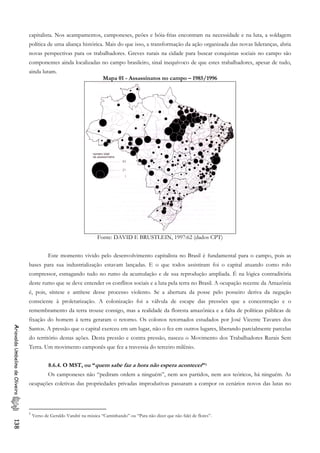 capitalista. Nos acampamentos, camponeses, peões e bóia-frias encontram na necessidade e na luta, a soldagem
política de uma aliança histórica. Mais do que isso, a transformação da ação organizada das novas lideranças, abria
novas perspectivas para os trabalhadores. Greves rurais na cidade para buscar conquistas sociais no campo são
componentes ainda localizadas no campo brasileiro, sinal inequívoco de que estes trabalhadores, apesar de tudo,
ainda lutam.
Mapa 01 - Assassinatos no campo – 1985/1996
Fonte: DAVID E BRUSTLEIN, 1997:62 (dados CPT)
Este momento vivido pelo desenvolvimento capitalista no Brasil é fundamental para o campo, pois as
bases para sua industrialização estavam lançadas. E o que todos assistiram foi o capital atuando como rolo
compressor, esmagando tudo no rumo da acumulação e de sua reprodução ampliada. É na lógica contraditória
deste rumo que se deve entender os conflitos sociais e a luta pela terra no Brasil. A ocupação recente da Amazônia
é, pois, síntese e antítese desse processo violento. Se a abertura da posse pelo posseiro deriva da negação
consciente à proletarização. A colonização foi a válvula de escape das pressões que a concentração e o
remembramento da terra trouxe consigo, mas a realidade da floresta amazônica e a falta de políticas públicas de
fixação do homem à terra geraram o retorno. Os colonos retornados estudados por José Vicente Tavares dos
Santos. A pressão que o capital exerceu em um lugar, não o fez em outros lugares, liberando parcialmente parcelas
do território destas ações. Desta pressão e contra pressão, nasceu o Movimento dos Trabalhadores Rurais Sem
Terra. Um movimento camponês que fez a travessia do terceiro milênio.
AriovaldoUmbelinodeOliveira138
8.6.4. O MST, ou “quem sabe faz a hora não espera acontecer”1
Os camponeses não “pediram ordem a ninguém”, nem aos partidos, nem aos teóricos, há ninguém. As
ocupações coletivas das propriedades privadas improdutivas passaram a compor os cenários novos das lutas no
1
Verso de Geraldo Vandré na música “Caminhando” ou “Para não dizer que não falei de flores”.
 