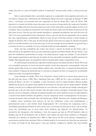 139ModoCapitalistadeProdução,AgriculturaeReformaAgrária
campo. Era como se o canto de Geraldo Vandré de “Caminhando” estivesse sendo ouvido, e, é bem possível que
sim.
Está é a razão principal sobre a necessidade urgente de se compreender a luta camponesa pela terra, e no
seu interior, é inegável que o Movimento dos Trabalhadores Rurais Sem Terra ocupa lugar de destaque. O MST
como o movimento soci-territorial rural mais organizado no final do Século XX e início do Século XXI,
representa no conjunto da história recente deste país, mais um passo na longa marcha dos camponeses brasileiros
em sua luta cotidiana pela terra. Essa luta camponesa revela a todos interessados na questão agrária, um lado novo
e moderno. Não se está diante de um processo de luta para não deixar a terra, mas sim, diante um processo de luta
para entrar na terra. Terra que tem sido mantida improdutiva e apropriada privadamente para servir de reserva de
valor e/ou reserva patrimonial às classes dominantes. Trata-se, pois, de uma luta de expropriados, que na maioria
das vezes, experimentaram a proletarização urbana ou rural, mas que resolveram construir o futuro baseado na
negação do presente. Não se trata, pois, de uma luta que apenas revela uma nova opção de vida para esta parcela
pobre da sociedade brasileira, mas revela muito mais, revela uma estratégia de luta acreditando ser possível hoje, a
construção de uma nova sociedade. Uma nova sociedade dotada de justiça, dignidade e cidadania.
Assim, essa luta contraditória não excluiu nem mesmo o interior do Estado de São Paulo, onde o
desenvolvimento do capitalismo fincou sua mais espetacular expansão nas últimas décadas. Por isso mesmo, é que
parte dos trabalhadores proletarizados do campo e da cidade passaram a negar esta condição. E como produtos
desta negação organizaram-se para lutar por um pedaço de terra, para poder reconquistar a perdida autonomia do
trabalho. Reconquistada agora, nas experiências coletivas ensaiadas pelos campos conquistados na luta.
As transformações profundas que a agricultura brasileira passou nas últimas décadas do Século XX, revela
suas contradições presentes no interior da estrutura agrária e revela sua componente contemporânea: a luta pela
reforma agrária. Mais do que isso, revela a relação orgânica entre a luta pela terra e a conquista da democracia por
esses excluídos. Conquista da democracia que se consuma na conquista da terra, na conquista de sua identidade
camponesa, enfim, na conquista da cidadania.
Como abordado no trabalho "MST: Terra, Sobrevivência e Inclusão Social" foi no interior destes processos de
luta pela terra que nasceu o MST. Mas é importante frisar que o MST não foi o único movimento social na
história do Brasil, e ele não é na atualidade, o único movimento social no campo brasileiro. Bastaria lembrar
rapidamente de que há um número muito grande de movimentos de luta pela terra no campo brasileiro. Bastaria
lembrar, a luta dos povos indígenas pela demarcação de seus territórios; a luta pela terra de trabalho realizada pelos
posseiros que se faz em vários pontos do país; a luta dos peões contra a peonagem (“escravidão branca”). Este
processo ocorre na Amazônia, sobretudo nas grandes fazendas, mas ocorre também nas áreas de reflorestamento
e soja do Centro-Sudeste brasileiro. Há também, a luta dos camponeses contra as desapropriações de terra para a
execução das grandes obras do Estado. Não custa lembrar que o MAB - Movimento dos Atingidos por Barragens
– também, nasceu exatamente deste processo de luta dos camponeses contra essas desapropriações e
particularmente contra o valor irrisório destas desapropriações. Há o movimento dos camponeses contra a
subordinação praticada pela indústria no setor avícola, entre os produtores de fumo que se unem e que se rebelam
contra esta subordinação que os torna reféns destas indústrias que adquirem suas matérias-primas. Os
movimentos dos brasiguaios e dos brasilianos, é bom não esquecer que mais de 250 mil brasileiros estão no
Paraguai, mais de 40 mil brasileiros estão na Bolívia. Cabe explicar que parte destes brasileiros, os brasiguaios
sobretudo, já se alinham e se articulam com o MST no Mato Grosso do Sul e já há, inclusive acampamentos e
assentamentos produto desta articulação. Deve-se lembrar também do movimento dos bóias-frias que praticaram
no interior do Estado de São Paulo greves e lutas por melhores condições de trabalho. Não custa lembrar
 